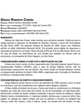 SÉRGIO ROBERTO CORRÊA
FILIAÇÃO: Helena Corrêa e Benedito Corrêa
DATA E LOCAL DE NASCIMENTO: 27/7/1941, Mogi das Cruzes (SP)
ATUAÇÃO PROFISSIONAL: estudante
ORGANIZAÇÃO POLÍTICA: Ação Libertadora Nacional (ALN)
DATA E LOCAL DE DESAPARECIMENTO: 4/9/1969, São Paulo (SP)
BIOGRAFIA
Nasceu em Mogi das Cruzes, onde concluiu seus primeiros estudos. Mudou-se para a
capital paulista e ingressou na Faculdade de Filosofia, Ciências e Letras da Universidade
de São Paulo (USP). Na segunda metade da década de 1960, iniciou sua militância
política na Ação Libertadora Nacional (ALN). Era acusado pelos órgãos de segurança e
repressão de pertencer ao Grupo Tático Armado (GTA) da ALN em São Paulo. Morreu aos
28 anos de idade, em decorrência de uma bomba que explodiu no veículo onde se
encontrava, na companhia de Ishiro Nagami, em São Paulo.
CONSIDERAÇÕES SOBRE O CASO ATÉ A INSTITUIÇÃO DA CNV
Embora seu nome conste do livro organizado pela Comissão Especial sobre Mortos e
Desaparecidos Políticos (CEMDP), para o caso de Sérgio Roberto Corrêa, não foi
apresentado requerimento por sua família. Seu nome consta no Dossiê ditadura: mortos
e desaparecidos políticos no Brasil (1964-1985), organizado pela Comissão de Familiares
de Mortos e Desaparecidos Políticos.
CIRCUNSTÂNCIAS DE MORTE E DESAPARECIMENTO
Sérgio Roberto Corrêa morreu no dia 4 de setembro de 1969, quando o carro no qual
se encontrava, com seu companheiro de militância Ishiro Nagami, explodiu.
A falsa versão veiculada era de que o Fusca azul onde se encontravam os militantes
explodiu por volta das cinco horas da manhã, na rua da Consolação, em São Paulo (SP),
danificando o prédio de quatro andares localizado a poucos metros de distância. Sérgio
Roberto morreu imediatamente. A imprensa também noticiou que o corpo de Ishiro ficou
jogado na calçada por algum tempo, até que os policiais o levaram ao Hospital das
Clínicas, onde não resistiu, vindo a falecer. Ainda, de acordo com tal versão, os dois
 