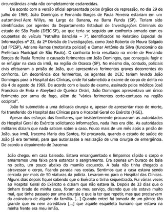circunstâncias ainda não completamente esclarecidas.
De acordo com a versão oficial apresentada pelos órgãos de repressão, no dia 29 de
julho de 1969, João Domingos e Fernando Borges de Paula Ferreira estariam em um
automóvel Aero Willys, no Largo da Banana, na Barra Funda (SP). Teriam sido
identificados por agentes do Departamento Estadual de Investigações Criminais do
estado de São Paulo (DEIC-SP), ao que teria se seguido um confronto armado com os
ocupantes do veículo “Patrulha Bancária – 7”, identificados no Relatório Especial de
Informações n° 23, da 2ª Divisão de Investigações, como José Roberto de Moura Salgado
(sd FPESP), Adriano Ramos (motorista policial) e Osmar Antônio da Silva (funcionário da
Prefeitura Municipal de São Paulo). O confronto teria resultado na morte de Fernando
Borges de Paula Ferreira e causado ferimentos em João Domingos, que conseguiu fugir e
se refugiar na casa da irmã, na região de Osasco (SP). No mesmo dia, contudo, policiais
civis efetuaram a prisão de João, que apresentava ferimentos graves decorrentes do
confronto. Em decorrência dos ferimentos, os agentes do DEIC teriam levado João
Domingos para o Hospital das Clínicas, onde foi submetido a exame de corpo de delito no
dia 4 de agosto de 1969. De acordo com o laudo do exame, assinado pelos médicos José
Francisco de Faria e Abeylard de Queiroz Orsini, João Domingos apresentava um único
ferimento por arma de fogo, além de “vários ferimentos corto-contusos na região
occipital”.
João foi submetido a uma delicada cirurgia e, apesar de apresentar risco de morte,
foi transferido do Hospital das Clínicas para o Hospital Geral do Exército (HGE).
Apesar dos esforços dos familiares, que insistentemente procuraram as autoridades
do Hospital Geral do Exército solicitando informações, nada lhes era dito. As autoridades
militares diziam que nada sabiam sobre o caso. Pouco mais de um mês após a prisão de
João, sua irmã, Iracema Maria dos Santos, foi procurada, quando o estado de saúde de
João já era terminal, para que autorizasse a realização de uma cirurgia de emergência.
De acordo o depoimento de Iracema:
João chegou em casa baleado. Estava ensanguentado e limpamos rápido o corpo e
amarramos uma faixa para estancar o sangramento. Era apenas um buraco de bala
no peito, um pouco abaixo do mamilo esquerdo. A bala não tinha chegado a
atravessar o corpo, ficando parada nas costas. Sentimos que a casa estava sendo
cercada por mais de 50 viaturas da polícia. Levaram-no para o Hospital das Clínicas.
Alguns dias depois fiquei sabendo que o Exército o tinha sequestrado. Fui várias vezes
ao Hospital Geral do Exército e diziam que não estava lá. Depois de 33 dias que o
tinham tirado de minha casa, foram ao meu serviço, dizendo que ele estava muito
mal, que tinha passado por uma cirurgia e que ia ter que repetir, mas que precisavam
da assinatura de alguém da família. […] Quando entrei fui tomada de um pânico tão
grande que eu nem acreditava […] que aquele esqueleto humano que estava na
minha frente era meu irmão.
 