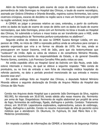 Além do ferimento registrado pelo exame de corpo de delito realizado durante a
permanência de João Domingos no Hospital das Clínicas, o laudo do exame necrológico,
assinado por Octávio D’Andrea e Orlando Brandão, registrou outros ferimentos, tais como
cicatrizes cirúrgicas, escaras de decúbito na região sacra e mais um ferimento por projétil
na região vertebral, terço inferior.
A CEMDP, ao julgar o processo relativo ao caso, entendeu, a partir do confronto
entre os dados do laudo de exame de corpo de delito com os dados do laudo de exame
necroscópico, que João Domingos, preso com um ferimento no tórax e levado ao Hospital
das Clínicas, foi submetido a tortura e maus tratos ao ser transferido para o HGE, onde
morreu em consequência de “ferimentos perfuro-contundentes no abdômen”.
Segundo análise da relatora do caso na CEMDP, Suzana Keniger Lisbôa, em seu
parecer de 1996, no início de 1969 a repressão política ainda se articulava para compor o
aparato organizado que viria a se formar na década de 1970. Por isso, ainda se
preocuparam em buscar Iracema, irmã de João, para que ela testemunhasse que
“cuidavam” do irmão. Após os votos da relatora e do conselheiro Nilmário Miranda,
favoráveis ao reconhecimento da responsabilidade do Estado, e do general Oswaldo
Pereira Gomes, contrário, Luís Francisco Carvalho Filho pediu vistas ao caso.
Foi então expedido ofício ao Hospital Geral do Exército em São Paulo, onde João
esteve internado e morreu, do qual se obteve a seguinte resposta: “Não consta de
prontuário, ou no livro de entrada e nem ficha de internação médica hospitalar do
referido paciente, na data e período provável mencionado de sua entrada e mesmo
durante esse ano”.
Em pedido análogo feito ao Hospital das Clínicas, o deputado federal Nilmário
Miranda obteve a seguinte declaração da Divisão de Arquivo Médico do Hospital das
Clínicas de São Paulo:
Consta nos Arquivos deste Hospital que o paciente João Domingues da Silva, registro
902.993, foi internado em 30.07.69, tendo obtido alta nesse mesmo dia. Ferimento
por arma de fogo. Diagnósticos: Ferimento de região abdominal por projétil de arma
de fogo; ferimentos de estômago, fígado, diafragma e pulmão. Conduta: Tratamento
clínico; em 30.07.69: Laparotomia exploradora, esplenectomia, sutura de estômago,
fígado, diafragma e pulmão. Consta no resumo mecanizado de alta do paciente como
médicos que o atenderam: Dr. Okumura, Dr. Fujimura, Dr. José Mário Reis e Dr.
Medeiros (anestesista).
Em resposta a pedido de informações da CEMDP, a Secretaria de Segurança Pública
 