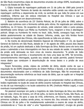 de São Paulo encaminhou cópia de documentos oriundos do antigo DOPS, localizados no
Arquivo do Estado de São Paulo:
1. Cópia truncada de reportagem publicada em 31 de julho de 1969 pelo jornal A
Gazeta, sob o título “Homens do bando da metralha estão caindo nas mãos da lei”. A
reportagem confirma o depoimento da irmã, no sentido de que João foi preso em sua
residência. Informa que ele estava internado no Hospital das Clínicas e que as
investigações estavam em desenvolvimento.
2. Boletim de ocorrência do 23o
Distrito Policial, de 29 de julho de 1969, sobre o
episódio que culminou com o ferimento sofrido pela vítima. Foi registrado por solicitação
telefônica, às 23 horas. Os ocupantes do veículo, onde estariam João e outra pessoa,
identificada como Sérgio Luiz Motta ou Humberto Turra, reagiram a tiros à abordagem
policial. Sérgio ou Humberto foi morto no local. João, ferido, conseguiu fugir, mas foi
detido posteriormente na cidade de Osasco. Informa, ainda, que três feridos foram
socorridos no Hospital das Clínicas, não especificando se João era um deles.
3. No trecho do denominado Relatório Especial de Informações no
23, do Quartel
General do Exército em São Paulo, datado de 1o
de agosto de 1969, poucos dias depois
da prisão, há um capítulo dedicado a João Domingos da Silva. Relata como ele teria sido
preso e submetido a leve interrogatório em face de seu estado de saúde. A importância
da prisão está delineada no item cinco do mesmo documento: “A prisão de João
Domingos da Silva permitiu o levantamento de mais uma base da VPR. Tal terrorista,
convenientemente interrogado, quando seu estado de saúde permitir, poderá fornecer
novos dados que conduzam à desarticulação de novas bases e a prisão de seus
integrantes”.
Foram fornecidas, ainda, cópias da certidão de óbito, dando conta de que a
requisição foi do DOPS (Departamento de Ordem Política e Social), e de diversos outros
documentos relacionados com a militância de João Domingos. Não foi encontrada na
documentação nenhuma referência ao local exato do óbito, que se supõe ser o Hospital
Geral do Exército.
Foi solicitado também um parecer médico para se compreender melhor as diferentes
lesões registradas no laudo de corpo de delito (exame realizado no Hospital das Clínicas,
no dia de sua internação) e no laudo cadavérico do IML (Instituto Médico Legal), e suas
eventuais incompatibilidades.
Foi possível recompor em parte a trajetória de João Domingos da Silva nos últimos
dias de vida: vítima de tiroteio, em 29 de julho, no bairro da Barra Funda, São Paulo, ao
ser baleado, fugiu. Foi para a casa da irmã, enfermeira, em Osasco, onde recebeu os
primeiros cuidados e acabou sendo preso, no mesmo dia. Deu entrada no Hospital das
Clínicas em 30 de julho e foi imediatamente submetido a exame de corpo de delito,
constatando-se o “risco de vida” e uma “laparatomia exploratória”, cirurgia de grande
 