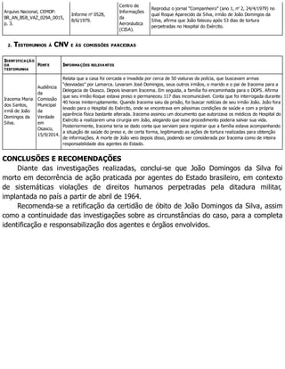 Arquivo Nacional, CEMDP:
BR_AN_BSB_VAZ_029A_0015,
p. 3.
Informe no
0528,
8/6/1979.
Centro de
Informações
da
Aeronáutica
(CISA).
Reproduz o jornal “Companheiro” (ano 1, no
2, 24/4/1979) no
qual Roque Aparecido da Silva, irmão de João Domingos da
Silva, afirma que João faleceu após 53 dias de tortura
perpetradas no Hospital do Exército.
2. TESTEMUNHOS À CNV E ÀS COMISSÕES PARCEIRAS
IDENTIFICAÇÃO
DA
TESTEMUNHA
FONTE INFORMAÇÕES RELEVANTES
Iracema Maria
dos Santos,
irmã de João
Domingos da
Silva.
Audiência
da
Comissão
Municipal
da
Verdade
em
Osasco,
15/9/2014.
Relata que a casa foi cercada e invadida por cerca de 50 viaturas da polícia, que buscavam armas
“desviadas” por Lamarca. Levaram José Domingos, seus outros irmãos, o marido e o pai de Iracema para a
Delegacia de Osasco. Depois levaram Iracema. Em seguida, a família foi encaminhada para o DOPS. Afirma
que seu irmão Roque estava preso e permaneceu 117 dias incomunicável. Conta que foi interrogada durante
40 horas ininterruptamente. Quando Iracema saiu da prisão, foi buscar notícias de seu irmão João. João fora
levado para o Hospital do Exército, onde se encontrava em péssimas condições de saúde e com a própria
aparência física bastante alterada. Iracema assinou um documento que autorizava os médicos do Hospital do
Exército a realizarem uma cirurgia em João, alegando que esse procedimento poderia salvar sua vida.
Posteriormente, Iracema teria se dado conta que serviam para registrar que a família estava acompanhando
a situação de saúde do preso e, de certa forma, legitimando as ações de tortura realizadas para obtenção
de informações. A morte de João veio depois disso, podendo ser considerada por Iracema como de inteira
responsabilidade dos agentes do Estado.
CONCLUSÕES E RECOMENDAÇÕES
Diante das investigações realizadas, conclui-se que João Domingos da Silva foi
morto em decorrência de ação praticada por agentes do Estado brasileiro, em contexto
de sistemáticas violações de direitos humanos perpetradas pela ditadura militar,
implantada no país a partir de abril de 1964.
Recomenda-se a retificação da certidão de óbito de João Domingos da Silva, assim
como a continuidade das investigações sobre as circunstâncias do caso, para a completa
identificação e responsabilização dos agentes e órgãos envolvidos.
 