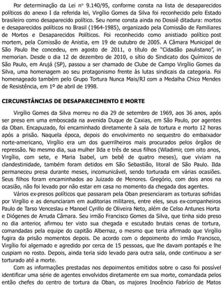 Por determinação da Lei no
9.140/95, conforme consta na lista de desaparecidos
políticos do anexo I da referida lei, Virgílio Gomes da Silva foi reconhecido pelo Estado
brasileiro como desaparecido político. Seu nome consta ainda no Dossiê ditadura: mortos
e desaparecidos políticos no Brasil (1964-1985), organizado pela Comissão de Familiares
de Mortos e Desaparecidos Políticos. Foi reconhecido como anistiado político post
mortem, pela Comissão de Anistia, em 19 de outubro de 2005. A Câmara Municipal de
São Paulo lhe concedeu, em agosto de 2011, o título de “Cidadão paulistano”, in
memorian. Desde o dia 12 de dezembro de 2010, o sítio do Sindicato dos Químicos de
São Paulo, em Arujá (SP), passou a ser chamado de Clube de Campo Virgílio Gomes da
Silva, uma homenagem ao seu protagonismo frente às lutas sindicais da categoria. Foi
homenageado também pelo Grupo Tortura Nunca Mais/RJ com a Medalha Chico Mendes
de Resistência, em 1º de abril de 1998.
CIRCUNSTÂNCIAS DE DESAPARECIMENTO E MORTE
Virgílio Gomes da Silva morreu no dia 29 de setembro de 1969, aos 36 anos, após
ser preso em uma emboscada na avenida Duque de Caxias, em São Paulo, por agentes
da Oban. Encapuzado, foi encaminhado diretamente à sala de tortura e morto 12 horas
após a prisão. Naquela época, depois do envolvimento no sequestro do embaixador
norte-americano, Virgílio era um dos guerrilheiros mais procurados pelos órgãos de
repressão. No mesmo dia, sua mulher Ilda e três de seus filhos (Wladimir, com oito anos,
Virgílio, com sete, e Maria Isabel, um bebê de quatro meses), que viviam na
clandestinidade, também foram detidos em São Sebastião, litoral de São Paulo. Ilda
permaneceu presa durante meses, incomunicável, sendo torturada em várias ocasiões.
Seus filhos foram encaminhados ao Juizado de Menores. Gregório, com dois anos na
ocasião, não foi levado por não estar em casa no momento da chegada dos agentes.
Vários ex-presos políticos que passaram pela Oban presenciaram as torturas sofridas
por Virgílio e as denunciaram em auditorias militares, entre eles, seus ex-companheiros
Paulo de Tarso Venceslau e Manoel Cyrillo de Oliveira Neto, além de Celso Antunes Horta
e Diógenes de Arruda Câmara. Seu irmão Francisco Gomes da Silva, que tinha sido preso
no dia anterior, afirmou ter visto sua chegada e escutado brutais cenas de tortura,
comandadas pela equipe do capitão Albernaz, o mesmo que teria afirmado que Virgílio
fugira da prisão momentos depois. De acordo com o depoimento do irmão Francisco,
Virgílio foi algemado e agredido por cerca de 15 pessoas, que lhe davam pontapés e lhe
cuspiam no rosto. Depois, ainda teria sido levado para outra sala, onde continuou a ser
torturado até a morte.
Com as informações prestadas nos depoimentos emitidos sobre o caso foi possível
identificar uma série de agentes envolvidos diretamente em sua morte, comandada pelos
então chefes do centro de tortura da Oban, os majores Inocêncio Fabrício de Matos
 