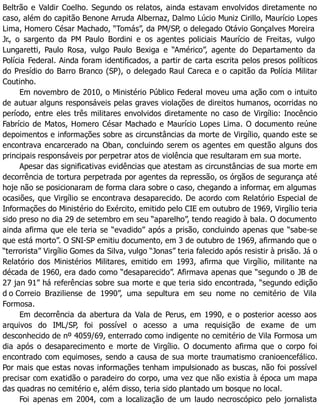 Beltrão e Valdir Coelho. Segundo os relatos, ainda estavam envolvidos diretamente no
caso, além do capitão Benone Arruda Albernaz, Dalmo Lúcio Muniz Cirillo, Maurício Lopes
Lima, Homero César Machado, “Tomás”, da PM/SP, o delegado Otávio Gonçalves Moreira
Jr., o sargento da PM Paulo Bordini e os agentes policiais Maurício de Freitas, vulgo
Lungaretti, Paulo Rosa, vulgo Paulo Bexiga e “Américo”, agente do Departamento da
Polícia Federal. Ainda foram identificados, a partir de carta escrita pelos presos políticos
do Presídio do Barro Branco (SP), o delegado Raul Careca e o capitão da Polícia Militar
Coutinho.
Em novembro de 2010, o Ministério Público Federal moveu uma ação com o intuito
de autuar alguns responsáveis pelas graves violações de direitos humanos, ocorridas no
período, entre eles três militares envolvidos diretamente no caso de Virgílio: Inocêncio
Fabrício de Matos, Homero César Machado e Maurício Lopes Lima. O documento reúne
depoimentos e informações sobre as circunstâncias da morte de Virgílio, quando este se
encontrava encarcerado na Oban, concluindo serem os agentes em questão alguns dos
principais responsáveis por perpetrar atos de violência que resultaram em sua morte.
Apesar das significativas evidências que atestam as circunstâncias de sua morte em
decorrência de tortura perpetrada por agentes da repressão, os órgãos de segurança até
hoje não se posicionaram de forma clara sobre o caso, chegando a informar, em algumas
ocasiões, que Virgílio se encontrava desaparecido. De acordo com Relatório Especial de
Informações do Ministério do Exército, emitido pelo CIE em outubro de 1969, Virgílio teria
sido preso no dia 29 de setembro em seu “aparelho”, tendo reagido à bala. O documento
ainda afirma que ele teria se “evadido” após a prisão, concluindo apenas que “sabe-se
que está morto”. O SNI-SP emitiu documento, em 3 de outubro de 1969, afirmando que o
“terrorista” Virgílio Gomes da Silva, vulgo “Jonas” teria falecido após resistir à prisão. Já o
Relatório dos Ministérios Militares, emitido em 1993, afirma que Virgílio, militante na
década de 1960, era dado como “desaparecido”. Afirmava apenas que “segundo o JB de
27 jan 91” há referências sobre sua morte e que teria sido encontrada, “segundo edição
d o Correio Braziliense de 1990”, uma sepultura em seu nome no cemitério de Vila
Formosa.
Em decorrência da abertura da Vala de Perus, em 1990, e o posterior acesso aos
arquivos do IML/SP, foi possível o acesso a uma requisição de exame de um
desconhecido de nº 4059/69, enterrado como indigente no cemitério de Vila Formosa um
dia após o desaparecimento e morte de Virgílio. O documento afirma que o corpo foi
encontrado com equimoses, sendo a causa de sua morte traumatismo cranioencefálico.
Por mais que estas novas informações tenham impulsionado as buscas, não foi possível
precisar com exatidão o paradeiro do corpo, uma vez que não existia à época um mapa
das quadras no cemitério e, além disso, teria sido plantado um bosque no local.
Foi apenas em 2004, com a localização de um laudo necroscópico pelo jornalista
 