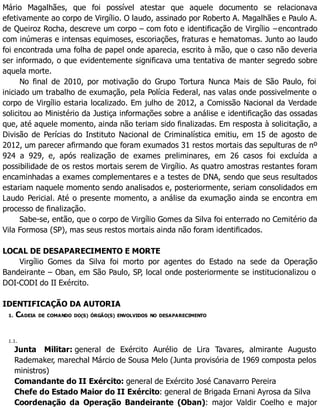 Mário Magalhães, que foi possível atestar que aquele documento se relacionava
efetivamente ao corpo de Virgílio. O laudo, assinado por Roberto A. Magalhães e Paulo A.
de Queiroz Rocha, descreve um corpo – com foto e identificação de Virgílio −encontrado
com inúmeras e intensas equimoses, escoriações, fraturas e hematomas. Junto ao laudo
foi encontrada uma folha de papel onde aparecia, escrito à mão, que o caso não deveria
ser informado, o que evidentemente significava uma tentativa de manter segredo sobre
aquela morte.
No final de 2010, por motivação do Grupo Tortura Nunca Mais de São Paulo, foi
iniciado um trabalho de exumação, pela Polícia Federal, nas valas onde possivelmente o
corpo de Virgílio estaria localizado. Em julho de 2012, a Comissão Nacional da Verdade
solicitou ao Ministério da Justiça informações sobre a análise e identificação das ossadas
que, até aquele momento, ainda não teriam sido finalizadas. Em resposta à solicitação, a
Divisão de Perícias do Instituto Nacional de Criminalística emitiu, em 15 de agosto de
2012, um parecer afirmando que foram exumados 31 restos mortais das sepulturas de nº
924 a 929, e, após realização de exames preliminares, em 26 casos foi excluída a
possibilidade de os restos mortais serem de Virgílio. As quatro amostras restantes foram
encaminhadas a exames complementares e a testes de DNA, sendo que seus resultados
estariam naquele momento sendo analisados e, posteriormente, seriam consolidados em
Laudo Pericial. Até o presente momento, a análise da exumação ainda se encontra em
processo de finalização.
Sabe-se, então, que o corpo de Virgílio Gomes da Silva foi enterrado no Cemitério da
Vila Formosa (SP), mas seus restos mortais ainda não foram identificados.
LOCAL DE DESAPARECIMENTO E MORTE
Virgílio Gomes da Silva foi morto por agentes do Estado na sede da Operação
Bandeirante – Oban, em São Paulo, SP, local onde posteriormente se institucionalizou o
DOI-CODI do II Exército.
IDENTIFICAÇÃO DA AUTORIA
1. CADEIA DE COMANDO DO(S) ÓRGÃO(S) ENVOLVIDOS NO DESAPARECIMENTO
1.1.
Junta Militar: general de Exército Aurélio de Lira Tavares, almirante Augusto
Rademaker, marechal Márcio de Sousa Melo (Junta provisória de 1969 composta pelos
ministros)
Comandante do II Exército: general de Exército José Canavarro Pereira
Chefe do Estado Maior do II Exército: general de Brigada Ernani Ayrosa da Silva
Coordenação da Operação Bandeirante (Oban): major Valdir Coelho e major
 