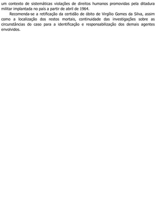 um contexto de sistemáticas violações de direitos humanos promovidas pela ditadura
militar implantada no país a partir de abril de 1964.
Recomenda-se a retificação da certidão de óbito de Virgílio Gomes da Silva, assim
como a localização dos restos mortais, continuidade das investigações sobre as
circunstâncias do caso para a identificação e responsabilização dos demais agentes
envolvidos.
 