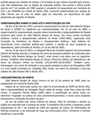 quando passou por sessões de tortura e foi avisado de que estaria marcado para morrer,
caso não colaborasse com os órgãos da repressão política. Sua quinta e última prisão
ocorreu em 7 de outubro de 1969, quando o estudante foi sequestrado por membros do
CCC e do CENIMAR em Catolé da Rocha (PB), momento testemunhado por amigos de
João. Morreu aos 22 anos de idade, após ser torturado, em decorrência de ação
perpetrada por agentes do Estado.
CONSIDERAÇÕES SOBRE O CASO ATÉ A INSTITUIÇÃO DA CNV
No dia 10 de abril de 1997, o primeiro requerimento da mãe de João Roberto Borges
de Souza à CEMDP foi indeferido por intempestividade. Em 22 de abril de 2004, o
requerimento foi reapresentado, quando restou reconhecida a responsabilidade do Estado
brasileiro pela morte de João Roberto Borges de Souza. Seu nome consta no Dossiê
ditadura: mortos e desaparecidos políticos no Brasil (1964-1985), organizado pela
Comissão de Familiares de Mortos e Desaparecidos Políticos. João Roberto foi
reconhecido como anistiado político post mortem, a pedido de seus sucessores ou
dependentes, pela Comissão de Anistia, em 25 de abril de 2002.
No dia 10 de maio de 2013, o Colegiado Pleno do Conselho Superior da Universidade
Federal da Paraíba aprovou a mudança do nome do principal auditório da instituição para
“Auditório João Roberto Borges de Souza”, onde consta uma placa com os seguintes
termos: “Auditório João Roberto Borges de Souza. Vítima do arbítrio, da intolerância e do
terror da ditadura militar na Paraíba (14/10/1946-10/10/1969)”. Também como
homenagem, seu nome foi atribuído a uma escola estadual no bairro da Mangabeira (PB)
e a uma escola municipal em Cabedelo (PB). Ainda, seu nome foi atribuído a ruas nas
cidades de João Pessoa (PB) e Recife (PE).
CIRCUNSTÂNCIAS DE MORTE
João Roberto Borges de Souza morreu no dia 10 de outubro de 1969, após ser
sequestrado em Catolé do Rocha (PB).
Depois de ser preso pela quarta vez, João foi encaminhado ao DOPS de Recife (PE),
sob a responsabilidade do Delegado Moacir Sales de Araújo, onde ficou preso por três
meses. O Inquérito Policial Militar (IPM) indica a classificação do jovem como um
elemento “engajado na prática de atos contrarrevolucionários e tendo como propósito
permanente a subversão da ordem do país”.
Ao sair da prisão com claros indícios de tortura, João foi chamado a auxiliar os
órgãos de repressão sob a ameaça de morte. O estudante não aceitou a proposta, sendo
sequestrado no dia 7 de outubro de 1969 por agentes do Centro de Informações da
Marinha (Cenimar) e do Comando de Caça aos Comunistas (CCC). Familiares e vizinhos
assistiram a sua prisão.
 