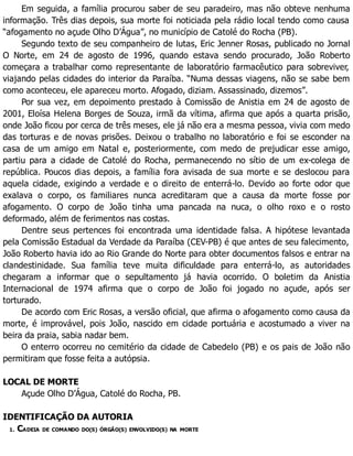 Em seguida, a família procurou saber de seu paradeiro, mas não obteve nenhuma
informação. Três dias depois, sua morte foi noticiada pela rádio local tendo como causa
“afogamento no açude Olho D’Água”, no município de Catolé do Rocha (PB).
Segundo texto de seu companheiro de lutas, Eric Jenner Rosas, publicado no Jornal
O Norte, em 24 de agosto de 1996, quando estava sendo procurado, João Roberto
começara a trabalhar como representante de laboratório farmacêutico para sobreviver,
viajando pelas cidades do interior da Paraíba. “Numa dessas viagens, não se sabe bem
como aconteceu, ele apareceu morto. Afogado, diziam. Assassinado, dizemos”.
Por sua vez, em depoimento prestado à Comissão de Anistia em 24 de agosto de
2001, Eloísa Helena Borges de Souza, irmã da vítima, afirma que após a quarta prisão,
onde João ficou por cerca de três meses, ele já não era a mesma pessoa, vivia com medo
das torturas e de novas prisões. Deixou o trabalho no laboratório e foi se esconder na
casa de um amigo em Natal e, posteriormente, com medo de prejudicar esse amigo,
partiu para a cidade de Catolé do Rocha, permanecendo no sítio de um ex-colega de
república. Poucos dias depois, a família fora avisada de sua morte e se deslocou para
aquela cidade, exigindo a verdade e o direito de enterrá-lo. Devido ao forte odor que
exalava o corpo, os familiares nunca acreditaram que a causa da morte fosse por
afogamento. O corpo de João tinha uma pancada na nuca, o olho roxo e o rosto
deformado, além de ferimentos nas costas.
Dentre seus pertences foi encontrada uma identidade falsa. A hipótese levantada
pela Comissão Estadual da Verdade da Paraíba (CEV-PB) é que antes de seu falecimento,
João Roberto havia ido ao Rio Grande do Norte para obter documentos falsos e entrar na
clandestinidade. Sua família teve muita dificuldade para enterrá-lo, as autoridades
chegaram a informar que o sepultamento já havia ocorrido. O boletim da Anistia
Internacional de 1974 afirma que o corpo de João foi jogado no açude, após ser
torturado.
De acordo com Eric Rosas, a versão oficial, que afirma o afogamento como causa da
morte, é improvável, pois João, nascido em cidade portuária e acostumado a viver na
beira da praia, sabia nadar bem.
O enterro ocorreu no cemitério da cidade de Cabedelo (PB) e os pais de João não
permitiram que fosse feita a autópsia.
LOCAL DE MORTE
Açude Olho D’Água, Catolé do Rocha, PB.
IDENTIFICAÇÃO DA AUTORIA
1. CADEIA DE COMANDO DO(S) ÓRGÃO(S) ENVOLVIDO(S) NA MORTE
 