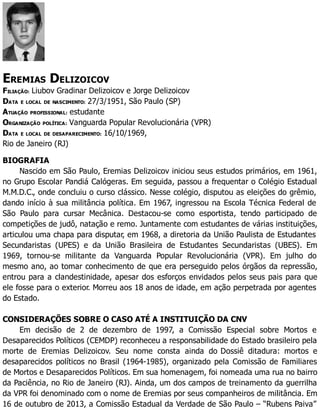 EREMIAS DELIZOICOV
FILIAÇÃO: Liubov Gradinar Delizoicov e Jorge Delizoicov
DATA E LOCAL DE NASCIMENTO: 27/3/1951, São Paulo (SP)
ATUAÇÃO PROFISSIONAL: estudante
ORGANIZAÇÃO POLÍTICA: Vanguarda Popular Revolucionária (VPR)
DATA E LOCAL DE DESAPARECIMENTO: 16/10/1969,
Rio de Janeiro (RJ)
BIOGRAFIA
Nascido em São Paulo, Eremias Delizoicov iniciou seus estudos primários, em 1961,
no Grupo Escolar Pandiá Calógeras. Em seguida, passou a frequentar o Colégio Estadual
M.M.D.C., onde concluiu o curso clássico. Nesse colégio, disputou as eleições do grêmio,
dando início à sua militância política. Em 1967, ingressou na Escola Técnica Federal de
São Paulo para cursar Mecânica. Destacou-se como esportista, tendo participado de
competições de judô, natação e remo. Juntamente com estudantes de várias instituições,
articulou uma chapa para disputar, em 1968, a diretoria da União Paulista de Estudantes
Secundaristas (UPES) e da União Brasileira de Estudantes Secundaristas (UBES). Em
1969, tornou-se militante da Vanguarda Popular Revolucionária (VPR). Em julho do
mesmo ano, ao tomar conhecimento de que era perseguido pelos órgãos da repressão,
entrou para a clandestinidade, apesar dos esforços envidados pelos seus pais para que
ele fosse para o exterior. Morreu aos 18 anos de idade, em ação perpetrada por agentes
do Estado.
CONSIDERAÇÕES SOBRE O CASO ATÉ A INSTITUIÇÃO DA CNV
Em decisão de 2 de dezembro de 1997, a Comissão Especial sobre Mortos e
Desaparecidos Políticos (CEMDP) reconheceu a responsabilidade do Estado brasileiro pela
morte de Eremias Delizoicov. Seu nome consta ainda do Dossiê ditadura: mortos e
desaparecidos políticos no Brasil (1964-1985), organizado pela Comissão de Familiares
de Mortos e Desaparecidos Políticos. Em sua homenagem, foi nomeada uma rua no bairro
da Paciência, no Rio de Janeiro (RJ). Ainda, um dos campos de treinamento da guerrilha
da VPR foi denominado com o nome de Eremias por seus companheiros de militância. Em
16 de outubro de 2013, a Comissão Estadual da Verdade de São Paulo – “Rubens Paiva”
 
