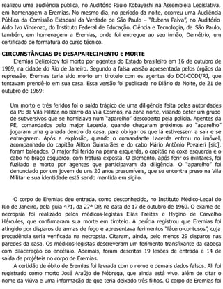 realizou uma audiência pública, no Auditório Paulo Kobayashi na Assembleia Legislativa,
em homenagem a Eremias. No mesmo dia, no período da noite, ocorreu uma Audiência
Pública da Comissão Estadual da Verdade de São Paulo – “Rubens Paiva”, no Auditório
Aldo Ivo Vincenzo, do Instituto Federal de Educação, Ciência e Tecnologia, de São Paulo,
também, em homenagem a Eremias, onde foi entregue ao seu irmão, Demétrio, um
certificado de formatura do curso técnico.
CIRCUNSTÂNCIAS DE DESAPARECIMENTO E MORTE
Eremias Delizoicov foi morto por agentes do Estado brasileiro em 16 de outubro de
1969, na cidade do Rio de Janeiro. Segundo a falsa versão apresentada pelos órgãos da
repressão, Eremias teria sido morto em tiroteio com os agentes do DOI-CODI/RJ, que
tentavam prendê-lo em sua casa. Essa versão foi publicada no Diário da Noite, de 21 de
outubro de 1969:
Um morto e três feridos foi o saldo trágico de uma diligência feita pelas autoridades
da PE da Vila Militar, no bairro da Vila Cosmos, na zona norte, visando deter um grupo
de subversivos que se homiziava num “aparelho” descoberto pela polícia. Agentes da
PE, comandados pelo major Lacerda, quando chegaram próximos ao “aparelho”
jogaram uma granada dentro da casa, para obrigar os que lá estivessem a sair e se
entregarem. Após a explosão, quando o comandante Lacerda entrou no imóvel,
acompanhado do capitão Ailton Guimarães e do cabo Mário Antônio Povaleri [sic],
foram baleados. O major foi ferido na perna esquerda, o capitão na coxa esquerda e o
cabo no braço esquerdo, com fratura exposta. O elemento, após ferir os militares, foi
fuzilado e morto por agentes que participavam da diligência. O “aparelho” foi
denunciado por um jovem de uns 20 anos presumíveis, que se encontra preso na Vila
Militar e sua identidade está sendo mantida em sigilo.
O corpo de Eremias deu entrada, como desconhecido, no Instituto Médico-Legal do
Rio de Janeiro, pela guia 471, da 27ª DP, na data de 17 de outubro de 1969. O exame de
necropsia foi realizado pelos médicos-legistas Elias Freitas e Hygino de Carvalho
Hércules, que confirmaram sua morte em tiroteio. A perícia registrou que Eremias foi
atingido por disparos de armas de fogo e apresentava ferimentos “lácero-contusos”, cuja
procedência seria verificada na necropsia. Citaram, ainda, pelo menos 29 disparos nas
paredes da casa. Os médicos-legistas descreveram um ferimento transfixante da cabeça
com dilaceração do encéfalo. Ademais, foram descritas 19 lesões de entrada e 14 de
saída de projéteis no corpo de Eremias.
A certidão de óbito de Eremias foi lavrada com o nome e demais dados falsos. Ali foi
registrado como morto José Araújo de Nóbrega, que ainda está vivo, além de citar o
nome da viúva e uma informação de que teria deixado três filhos. O corpo de Eremias foi
 