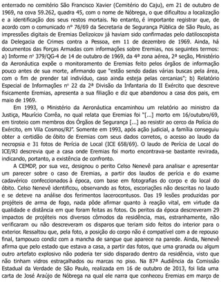 enterrado no cemitério São Francisco Xavier (Cemitério do Caju), em 21 de outubro de
1969, na cova 59.262, quadra 45, com o nome de Nóbrega, o que dificultou a localização
e a identificação dos seus restos mortais. No entanto, é importante registrar que, de
acordo com o comunicado n° 76/69 da Secretaria de Segurança Pública de São Paulo, as
impressões digitais de Eremias Delizoicov já haviam sido confirmadas pelo datiloscopista
da Delegacia de Crimes contra a Pessoa, em 11 de dezembro de 1969. Ainda, há
documentos das Forças Armadas com informações sobre Eremias, nos seguintes termos:
a) Informe no
379/QG-4 de 14 de outubro de 1969, da 4ª zona aérea, 2ª seção, Ministério
da Aeronáutica expõe o monitoramento de Eremias feito pelos órgãos de informação
pouco antes de sua morte, afirmando que “estão sendo dadas várias buscas pela área,
com o fim de prender tal indivíduo, caso ainda esteja pelas cercanias”; b) Relatório
Especial de Informações no
22 da 2ª Divisão da Infantaria do II Exército que descreve
fisicamente Eremias, apresenta a sua filiação e diz que abandonou a casa dos pais, em
maio de 1969.
Em 1993, o Ministério da Aeronáutica encaminhou um relatório ao ministro da
Justiça, Maurício Corrêa, no qual relata que Eremias foi “[...] morto em 16/outubro/69,
em tiroteio com membros dos Órgãos de Segurança [...] ao resistir ao cerco da Polícia do
Exército, em Vila Cosmos/RJ”. Somente em 1993, após ação judicial, a família conseguiu
obter a certidão de óbito de Eremias com seus dados corretos, o acesso ao laudo da
necropsia e 31 fotos de Perícia de Local (ICE 658/69). O laudo de Perícia de Local do
ICE/RJ descrevia que a casa onde Eremias foi morto encontrava-se bastante revirada,
indicando, portanto, a existência de confronto.
A CEMDP, por sua vez, designou o perito Celso Nenevê para analisar e apresentar
um parecer sobre o caso de Eremias, a partir dos laudos de perícia e do exame
cadavérico confeccionados à época, com base em fotografias do corpo e do local do
óbito. Celso Nenevê identificou, observando as fotos, escoriações não descritas no laudo
e se deteve na análise dos ferimentos lacerocontusos. Das 19 lesões produzidas por
projéteis de arma de fogo, nada pôde afirmar quanto à reação vital, em virtude da
qualidade e distância em que foram feitas as fotos. Os peritos da época descreveram 29
impactos de projéteis nos diversos cômodos da residência, mas, estranhamente, não
verificaram ou não descreveram os disparos que teriam sido feitos do interior para o
exterior. Ressaltou que, pela foto, a posição do corpo não é compatível com a de repouso
final, tampouco condiz com a mancha de sangue que aparece na parede. Ainda, Nenevê
afirma que pelo estado que estava a casa, a partir das fotos, que uma granada ou algum
outro artefato explosivo não poderia ter sido disparado dentro da residência, visto que
não tinham vidros estraçalhados ou marcas no piso. Na 87ª Audiência da Comissão
Estadual da Verdade de São Paulo, realizada em 16 de outubro de 2013, foi lida uma
carta de José Araújo de Nóbrega na qual ele narra que conheceu Eremias em março de
 