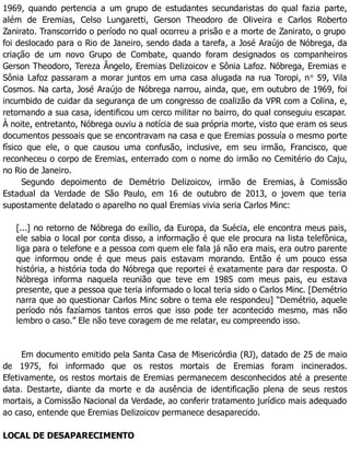 1969, quando pertencia a um grupo de estudantes secundaristas do qual fazia parte,
além de Eremias, Celso Lungaretti, Gerson Theodoro de Oliveira e Carlos Roberto
Zanirato. Transcorrido o período no qual ocorreu a prisão e a morte de Zanirato, o grupo
foi deslocado para o Rio de Janeiro, sendo dada a tarefa, a José Araújo de Nóbrega, da
criação de um novo Grupo de Combate, quando foram designados os companheiros
Gerson Theodoro, Tereza Ângelo, Eremias Delizoicov e Sônia Lafoz. Nóbrega, Eremias e
Sônia Lafoz passaram a morar juntos em uma casa alugada na rua Toropi, no
59, Vila
Cosmos. Na carta, José Araújo de Nóbrega narrou, ainda, que, em outubro de 1969, foi
incumbido de cuidar da segurança de um congresso de coalizão da VPR com a Colina, e,
retornando a sua casa, identificou um cerco militar no bairro, do qual conseguiu escapar.
À noite, entretanto, Nóbrega ouviu a notícia de sua própria morte, visto que eram os seus
documentos pessoais que se encontravam na casa e que Eremias possuía o mesmo porte
físico que ele, o que causou uma confusão, inclusive, em seu irmão, Francisco, que
reconheceu o corpo de Eremias, enterrado com o nome do irmão no Cemitério do Caju,
no Rio de Janeiro.
Segundo depoimento de Demétrio Delizoicov, irmão de Eremias, à Comissão
Estadual da Verdade de São Paulo, em 16 de outubro de 2013, o jovem que teria
supostamente delatado o aparelho no qual Eremias vivia seria Carlos Minc:
[...] no retorno de Nóbrega do exílio, da Europa, da Suécia, ele encontra meus pais,
ele sabia o local por conta disso, a informação é que ele procura na lista telefônica,
liga para o telefone e a pessoa com quem ele fala já não era mais, era outro parente
que informou onde é que meus pais estavam morando. Então é um pouco essa
história, a história toda do Nóbrega que reportei é exatamente para dar resposta. O
Nóbrega informa naquela reunião que teve em 1985 com meus pais, eu estava
presente, que a pessoa que teria informado o local teria sido o Carlos Minc. [Demétrio
narra que ao questionar Carlos Minc sobre o tema ele respondeu] “Demétrio, aquele
período nós fazíamos tantos erros que isso pode ter acontecido mesmo, mas não
lembro o caso.” Ele não teve coragem de me relatar, eu compreendo isso.
Em documento emitido pela Santa Casa de Misericórdia (RJ), datado de 25 de maio
de 1975, foi informado que os restos mortais de Eremias foram incinerados.
Efetivamente, os restos mortais de Eremias permanecem desconhecidos até a presente
data. Destarte, diante da morte e da ausência de identificação plena de seus restos
mortais, a Comissão Nacional da Verdade, ao conferir tratamento jurídico mais adequado
ao caso, entende que Eremias Delizoicov permanece desaparecido.
LOCAL DE DESAPARECIMENTO
 