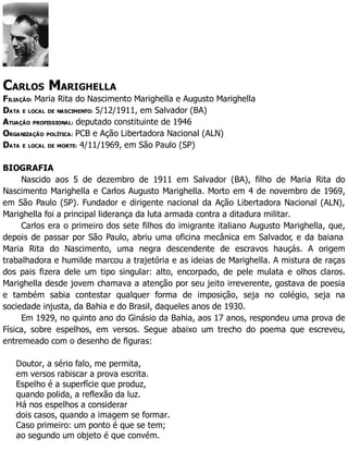 CARLOS MARIGHELLA
FILIAÇÃO: Maria Rita do Nascimento Marighella e Augusto Marighella
DATA E LOCAL DE NASCIMENTO: 5/12/1911, em Salvador (BA)
ATUAÇÃO PROFISSIONAL: deputado constituinte de 1946
ORGANIZAÇÃO POLÍTICA: PCB e Ação Libertadora Nacional (ALN)
DATA E LOCAL DE MORTE: 4/11/1969, em São Paulo (SP)
BIOGRAFIA
Nascido aos 5 de dezembro de 1911 em Salvador (BA), filho de Maria Rita do
Nascimento Marighella e Carlos Augusto Marighella. Morto em 4 de novembro de 1969,
em São Paulo (SP). Fundador e dirigente nacional da Ação Libertadora Nacional (ALN),
Marighella foi a principal liderança da luta armada contra a ditadura militar.
Carlos era o primeiro dos sete filhos do imigrante italiano Augusto Marighella, que,
depois de passar por São Paulo, abriu uma oficina mecânica em Salvador, e da baiana
Maria Rita do Nascimento, uma negra descendente de escravos hauçás. A origem
trabalhadora e humilde marcou a trajetória e as ideias de Marighella. A mistura de raças
dos pais fizera dele um tipo singular: alto, encorpado, de pele mulata e olhos claros.
Marighella desde jovem chamava a atenção por seu jeito irreverente, gostava de poesia
e também sabia contestar qualquer forma de imposição, seja no colégio, seja na
sociedade injusta, da Bahia e do Brasil, daqueles anos de 1930.
Em 1929, no quinto ano do Ginásio da Bahia, aos 17 anos, respondeu uma prova de
Física, sobre espelhos, em versos. Segue abaixo um trecho do poema que escreveu,
entremeado com o desenho de figuras:
Doutor, a sério falo, me permita,
em versos rabiscar a prova escrita.
Espelho é a superfície que produz,
quando polida, a reflexão da luz.
Há nos espelhos a considerar
dois casos, quando a imagem se formar.
Caso primeiro: um ponto é que se tem;
ao segundo um objeto é que convém.
 
