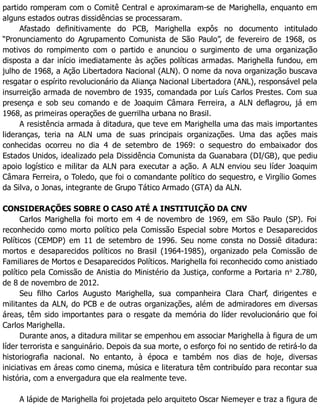 partido romperam com o Comitê Central e aproximaram-se de Marighella, enquanto em
alguns estados outras dissidências se processaram.
Afastado definitivamente do PCB, Marighella expôs no documento intitulado
“Pronunciamento do Agrupamento Comunista de São Paulo”, de fevereiro de 1968, os
motivos do rompimento com o partido e anunciou o surgimento de uma organização
disposta a dar início imediatamente às ações políticas armadas. Marighella fundou, em
julho de 1968, a Ação Libertadora Nacional (ALN). O nome da nova organização buscava
resgatar o espírito revolucionário da Aliança Nacional Libertadora (ANL), responsável pela
insurreição armada de novembro de 1935, comandada por Luís Carlos Prestes. Com sua
presença e sob seu comando e de Joaquim Câmara Ferreira, a ALN deflagrou, já em
1968, as primeiras operações de guerrilha urbana no Brasil.
A resistência armada à ditadura, que teve em Marighella uma das mais importantes
lideranças, teria na ALN uma de suas principais organizações. Uma das ações mais
conhecidas ocorreu no dia 4 de setembro de 1969: o sequestro do embaixador dos
Estados Unidos, idealizado pela Dissidência Comunista da Guanabara (DI/GB), que pediu
apoio logístico e militar da ALN para executar a ação. A ALN enviou seu líder Joaquim
Câmara Ferreira, o Toledo, que foi o comandante político do sequestro, e Virgílio Gomes
da Silva, o Jonas, integrante de Grupo Tático Armado (GTA) da ALN.
CONSIDERAÇÕES SOBRE O CASO ATÉ A INSTITUIÇÃO DA CNV
Carlos Marighella foi morto em 4 de novembro de 1969, em São Paulo (SP). Foi
reconhecido como morto político pela Comissão Especial sobre Mortos e Desaparecidos
Políticos (CEMDP) em 11 de setembro de 1996. Seu nome consta no Dossiê ditadura:
mortos e desaparecidos políticos no Brasil (1964-1985), organizado pela Comissão de
Familiares de Mortos e Desaparecidos Políticos. Marighella foi reconhecido como anistiado
político pela Comissão de Anistia do Ministério da Justiça, conforme a Portaria no
2.780,
de 8 de novembro de 2012.
Seu filho Carlos Augusto Marighella, sua companheira Clara Charf, dirigentes e
militantes da ALN, do PCB e de outras organizações, além de admiradores em diversas
áreas, têm sido importantes para o resgate da memória do líder revolucionário que foi
Carlos Marighella.
Durante anos, a ditadura militar se empenhou em associar Marighella à figura de um
líder terrorista e sanguinário. Depois da sua morte, o esforço foi no sentido de retirá-lo da
historiografia nacional. No entanto, à época e também nos dias de hoje, diversas
iniciativas em áreas como cinema, música e literatura têm contribuído para recontar sua
história, com a envergadura que ela realmente teve.
A lápide de Marighella foi projetada pelo arquiteto Oscar Niemeyer e traz a figura de
 