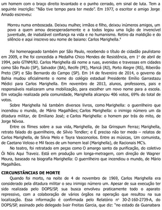 um homem com o braço direito levantado e o punho cerrado, em sinal de luta. Tem a
seguinte inscrição: “Não tive tempo para ter medo”. Em 1977, o escritor e amigo Jorge
Amado escreveu:
Morreu numa emboscada. Deixou mulher, irmãos e filho, deixou inúmeros amigos, um
povo a quem amou desesperadamente e a todos legou uma lição de invencível
juventude, de inabalável confiança na vida e no humanismo. Retiro da maldição e do
silêncio e aqui inscrevo seu nome de baiano: Carlos Marighella.4
Foi homenageado também por São Paulo, recebendo o título de cidadão paulistano
em 2009, e lhe foi concedida a Medalha Chico Mendes de Resistência, em 1o
de abril de
1994, pelo GTNM/RJ. Carlos Marighella dá nome a ruas, avenidas e travessas em cidades
como São Paulo (SP), Salvador (BA), Recife (PE), Maricá (RJ), Porto Alegre (RS), Ribeirão
Preto (SP) e São Bernardo do Campo (SP). Em 14 de fevereiro de 2014, o governo da
Bahia mudou oficialmente o nome do colégio estadual Presidente Emílio Garrastazu
Médici para Carlos Marighella. Em novembro de 2013, alunos, professores, pais e
responsáveis realizaram uma mobilização, para escolher um novo nome para a escola.
Em votação realizada pela comunidade, Marighella alcançou 406 votos, 69% do total de
votos.
Sobre Marighella há também diversos livros, como Marighella: o guerrilheiro que
incendiou o mundo, de Mário Magalhães; Carlos Marighella: o inimigo número um da
ditadura militar, de Emiliano José; e Carlos Marighella: o homem por trás do mito, de
Jorge Nóvoa.
Entre os filmes sobre a sua vida, Marighella, de Isa Grinspum Ferraz; Marighella,
retrato falado do guerrilheiro, de Sílvio Tendler; e É preciso não ter medo – relatos de
Carlos Marighella, de Silvia Melo e Tayra Vasconcelos. Entre as músicas, Um comunista,
de Caetano Veloso e Mil faces de um homem leal (Marighella), de Racionais MC’s.
No teatro, foi retratado em peças como O amargo santo da purificação, do coletivo
Ói Nóis Aqui Traveiz. Está em produção um longa-metragem, com direção de Wagner
Moura, baseado na biografia Marighella: O guerrilheiro que incendiou o mundo, de Mário
Magalhães.
CIRCUNSTÂNCIAS DE MORTE
Quando foi morto, na noite de 4 de novembro de 1969, Carlos Marighella era
considerado pela ditadura militar o seu inimigo número um. Apesar de sua execução ter
sido realizada pelo DOPS/SP, sua busca envolveu praticamente todo o aparato
repressivo, com a colaboração de vários órgãos na operação que resultou na sua
localização. Essa informação é confirmada pelo Relatório no
30-Z-160-2739-A, do
DOPS/SP, assinado pelo delegado Ivair Freitas Garcia, que diz: “no estado da Guanabara
 