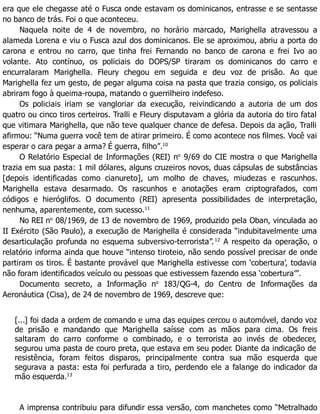 era que ele chegasse até o Fusca onde estavam os dominicanos, entrasse e se sentasse
no banco de trás. Foi o que aconteceu.
Naquela noite de 4 de novembro, no horário marcado, Marighella atravessou a
alameda Lorena e viu o Fusca azul dos dominicanos. Ele se aproximou, abriu a porta do
carona e entrou no carro, que tinha frei Fernando no banco de carona e frei Ivo ao
volante. Ato contínuo, os policiais do DOPS/SP tiraram os dominicanos do carro e
encurralaram Marighella. Fleury chegou em seguida e deu voz de prisão. Ao que
Marighella fez um gesto, de pegar alguma coisa na pasta que trazia consigo, os policiais
abriram fogo à queima-roupa, matando o guerrilheiro indefeso.
Os policiais iriam se vangloriar da execução, reivindicando a autoria de um dos
quatro ou cinco tiros certeiros. Tralli e Fleury disputavam a glória da autoria do tiro fatal
que vitimara Marighella, que não teve qualquer chance de defesa. Depois da ação, Tralli
afirmou: “Numa guerra você tem de atirar primeiro. É como acontece nos filmes. Você vai
esperar o cara pegar a arma? É guerra, filho”.10
O Relatório Especial de Informações (REI) no
9/69 do CIE mostra o que Marighella
trazia em sua pasta: 1 mil dólares, alguns cruzeiros novos, duas cápsulas de substâncias
[depois identificadas como cianureto], um molho de chaves, miudezas e rascunhos.
Marighella estava desarmado. Os rascunhos e anotações eram criptografados, com
códigos e hieróglifos. O documento (REI) apresenta possibilidades de interpretação,
nenhuma, aparentemente, com sucesso.11
No REI no
08/1969, de 13 de novembro de 1969, produzido pela Oban, vinculada ao
II Exército (São Paulo), a execução de Marighella é considerada “indubitavelmente uma
desarticulação profunda no esquema subversivo-terrorista”.12
A respeito da operação, o
relatório informa ainda que houve “intenso tiroteio, não sendo possível precisar de onde
partiram os tiros. É bastante provável que Marighella estivesse com ‘cobertura’, todavia
não foram identificados veículo ou pessoas que estivessem fazendo essa ‘cobertura’”.
Documento secreto, a Informação no
183/QG-4, do Centro de Informações da
Aeronáutica (Cisa), de 24 de novembro de 1969, descreve que:
[...] foi dada a ordem de comando e uma das equipes cercou o automóvel, dando voz
de prisão e mandando que Marighella saísse com as mãos para cima. Os freis
saltaram do carro conforme o combinado, e o terrorista ao invés de obedecer,
segurou uma pasta de couro preta, que estava em seu poder. Diante da indicação de
resistência, foram feitos disparos, principalmente contra sua mão esquerda que
segurava a pasta: esta foi perfurada a tiro, perdendo ele a falange do indicador da
mão esquerda.13
A imprensa contribuiu para difundir essa versão, com manchetes como “Metralhado
 