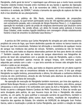 Marighella, chefe geral do terror” e reportagem que afirmava que a morte havia ocorrido
“durante violento tiroteio travado entre membros de seu bando e agentes da Operação
Bandeirante” (Folha da Tarde, de 5 de novembro de 1969). O livro-relatório Direito à
memória e à verdade, da CEMDP,14
retrata o tamanho da operação de captura do líder da
ALN e traz detalhes de seu planejamento:
Morreu em via pública de São Paulo, durante emboscada de proporções
cinematográficas, na qual teriam participado cerca de 150 agentes policiais equipados
com armamento pesado, sob o comando de Sérgio Paranhos Fleury [...]. A gigantesca
operação foi montada a partir da prisão de religiosos dominicanos que atuavam como
apoio a Marighella. Na versão oficial, um deles foi levado pelos policiais à livraria
Duas Cidades, onde recebeu ligação telefônica com mensagem cifrada estabelecendo
horário e local de encontro na alameda Casa Branca.15
A perícia da CNV concluiu que Carlos Marighella foi atingido por pelo menos quatros
projéteis de arma de fogo, que foram desferidos quando ele estava no banco traseiro do
Fusca em que fora encontrado. Fortalece tal afirmação a inexistência de qualquer marca
de sangue nas molduras das portas do veículo. Também, constatou-se não ter havido
troca de tiros, pois todos os disparos observados partiram de fora para dentro do veículo
.16
Também ressalta que todas as marcas de sangue observáveis nas fotografias de
perícia de local são compatíveis com a posição do corpo de Marighella, após a morte.
Suas roupas apresentam apenas marcas de sangue limpas, sem nenhuma sujeira
adquirida por contato com o solo – o que teria ocorrido se tivesse sido atingido fora do
veículo e caído ao ser alvejado.
A perícia da CNV inferiu, ainda, que todos os disparos partiram de um plano superior
ao da vítima e que esta se encontrava deitada no banco do carro. O tiro que atingiu
Marighella na região torácica, provavelmente o último, foi efetuado a curtíssima distância
(menos de oito centímetros), através do vão formado pela abertura da porta direita do
veículo, numa ação típica de execução.
Na operação de execução de Marighella também morreram, por tiros dos agentes, a
policial Stela Borges Morato e o protético Friederich Adolph Rohmann, este último, porque
ultrapassou o cerco policial e foi confundido com apoio da ALN a Marighella. Também foi
ferido na perna o delegado Rubens Cardozo de Mello Tucunduva. A farsa da versão que
seria divulgada pela polícia, de que houvera troca de tiros e Marighella não estava
sozinho, se, em parte, foi para justificar a execução sumária do guerrilheiro, também o
foi para dar uma satisfação pelas outras duas mortes, resultado de imprudência e
imperícia dos agentes do Estado. Em relatório do DOPS/SP, do delegado Ivair Freitas
Garcia, sobre a localização e prisão de Carlos Marighella, que contém a relação de todos
 