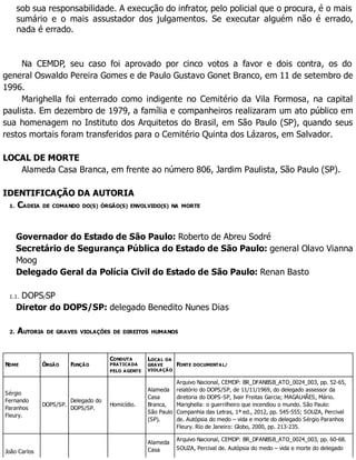 sob sua responsabilidade. A execução do infrator, pelo policial que o procura, é o mais
sumário e o mais assustador dos julgamentos. Se executar alguém não é errado,
nada é errado.
Na CEMDP, seu caso foi aprovado por cinco votos a favor e dois contra, os do
general Oswaldo Pereira Gomes e de Paulo Gustavo Gonet Branco, em 11 de setembro de
1996.
Marighella foi enterrado como indigente no Cemitério da Vila Formosa, na capital
paulista. Em dezembro de 1979, a família e companheiros realizaram um ato público em
sua homenagem no Instituto dos Arquitetos do Brasil, em São Paulo (SP), quando seus
restos mortais foram transferidos para o Cemitério Quinta dos Lázaros, em Salvador.
LOCAL DE MORTE
Alameda Casa Branca, em frente ao número 806, Jardim Paulista, São Paulo (SP).
IDENTIFICAÇÃO DA AUTORIA
1. CADEIA DE COMANDO DO(S) ÓRGÃO(S) ENVOLVIDO(S) NA MORTE
Governador do Estado de São Paulo: Roberto de Abreu Sodré
Secretário de Segurança Pública do Estado de São Paulo: general Olavo Vianna
Moog
Delegado Geral da Polícia Civil do Estado de São Paulo: Renan Basto
1.1. DOPS/SP
Diretor do DOPS/SP: delegado Benedito Nunes Dias
2. AUTORIA DE GRAVES VIOLAÇÕES DE DIREITOS HUMANOS
NOME ÓRGÃO FUNÇÃO
CONDUTA
PRATICADA
PELO AGENTE
LOCAL DA
GRAVE
VIOLAÇÃO
FONTE DOCUMENTAL/
Sérgio
Fernando
Paranhos
Fleury.
DOPS/SP.
Delegado do
DOPS/SP.
Homicídio.
Alameda
Casa
Branca,
São Paulo
(SP).
Arquivo Nacional, CEMDP: BR_DFANBSB_ATO_0024_003, pp. 52-65,
relatório do DOPS/SP, de 11/11/1969, do delegado assessor da
diretoria do DOPS-SP, Ivair Freitas Garcia; MAGALHÃES, Mário.
Marighella: o guerrilheiro que incendiou o mundo. São Paulo:
Companhia das Letras, 1ª ed., 2012, pp. 545-555; SOUZA, Percival
de. Autópsia do medo – vida e morte do delegado Sérgio Paranhos
Fleury. Rio de Janeiro: Globo, 2000, pp. 213-235.
João Carlos
Alameda
Casa
Arquivo Nacional, CEMDP: BR_DFANBSB_ATO_0024_003, pp. 60-68.
SOUZA, Percival de. Autópsia do medo – vida e morte do delegado
 