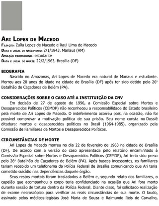 ARI LOPES DE MACEDO
FILIAÇÃO: Zuíla Lopes de Macedo e Raul Lima de Macedo
DATA E LOCAL DE NASCIMENTO: 2/1/1943, Manaus (AM)
ATUAÇÃO PROFISSIONAL: estudante
DATA E LOCAL DE MORTE: 22/2/1963, Brasília (DF)
BIOGRAFIA
Nascido no Amazonas, Ari Lopes de Macedo era natural de Manaus e estudante.
Morreu aos 20 anos de idade na cidade de Brasília (DF) após ter sido detido pelo 26o
Batalhão de Caçadores de Belém (PA).
CONSIDERAÇÕES SOBRE O CASO ATÉ A INSTITUIÇÃO DA CNV
Em decisão de 27 de agosto de 1996, a Comissão Especial sobre Mortos e
Desaparecidos Políticos (CEMDP) não reconheceu a responsabilidade do Estado brasileiro
pela morte de Ari Lopes de Macedo. O indeferimento ocorreu pois, na ocasião, não foi
possível comprovar a motivação política de sua prisão. Seu nome consta no Dossiê
ditadura: mortos e desaparecidos políticos no Brasil (1964-1985), organizado pela
Comissão de Familiares de Mortos e Desaparecidos Políticos.
CIRCUNSTÂNCIAS DE MORTE
Ari Lopes de Macedo morreu no dia 22 de fevereiro de 1963 na cidade de Brasília
(DF). De acordo com a versão do caso apresentada pelo relatório encaminhado à
Comissão Especial sobre Mortos e Desaparecidos Políticos (CEMDP), Ari teria sido preso
pelo 26o
Batalhão de Caçadores de Belém (PA). Após buscas incessantes, os familiares
teriam recebido um telefonema da Polícia Federal de Brasília comunicando que Ari teria
cometido suicídio nas dependências daquele órgão.
Seus restos mortais foram trasladados a Belém e, segundo relato dos familiares, o
capelão que acompanhou o corpo teria confidenciado na ocasião que Ari fora morto
durante sessão de tortura dentro da Polícia Federal. Diante disso, foi solicitado realização
de exame necroscópico para verificar as reais circunstâncias de sua morte. O laudo,
assinado pelos médicos-legistas José Maria de Souza e Raimundo Reis de Carvalho,
 