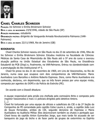 CHAEL CHARLES SCHREIER
FILIAÇÃO: Ire Schreier e Emília Brickmann Schreier
DATA E LOCAL DE NASCIMENTO: 23/9/1946, cidade de São Paulo (SP)
ATUAÇÃO PROFISSIONAL: estudante
ORGANIZAÇÃO POLÍTICA: dirigente da Vanguarda Armada Revolucionária Palmares (VAR-
Palmares)
DATA E LOCAL DE MORTE: 22/11/1969, Rio de Janeiro (GB)
BIOGRAFIA
Chael Charles Schreier nasceu em São Paulo no dia 23 de setembro de 1946, filho de
Ire Schreier e Emília Brickmann Schreier. Estudou medicina na Faculdade de Ciências
Médicas da Santa Casa de Misericórdia de São Paulo até o 5º ano do curso e exerceu
atuação política na União Estadual dos Estudantes de São Paulo, na Dissidência
Estudantil do PCB (Disp) e, finalmente, na VAR-Palmares. Entrou na clandestinidade com
a promulgação do Ato Institucional nº 5.
Chael foi preso no dia 21 de novembro de 1969, em Lins de Vasconcelos, no Rio de
Janeiro, numa casa que ocupava com dois companheiros da VAR-Palmares: Maria
Auxiliadora Lara Barcellos e Antônio Roberto Espinosa. Dora, como Maria Auxiliadora era
conhecida, declarou, em depoimento, que os três foram presos por uma equipe mista,
composta por agentes do DOPS e da Polícia do Exército (PE).
De acordo com o Dossiê ditadura:
A equipe responsável pela prisão era chefiada pelo comissário Brito e composta pelo
inspetor Vasconcelos e mais 11 policiais dirigidos pelo detetive Antero.
[...]
Chael foi torturado por uma equipe de oficiais e suboficiais do CIE e da 2ª Seção da
Companhia da PE comandada pelo capitão Celso Lauria e, ainda, o capitão João Luiz
de Souza Fernandes, ambos do CIE, segundo denúncia de Espinosa e Maria
Auxiliadora na Auditoria Militar. Eles descreveram também os chutes e pontapés que
Chael levou do capitão Airton Guimarães Jorge, que mais tarde foi acusado de ser
banqueiro do jogo do bicho e de fazer parte de grupos de extermínio no Espírito
 