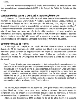 Santo.
O militante morreu no dia seguinte à prisão, em decorrência da brutal tortura a que
fora submetido nas dependências do DOPS e do Quartel da Polícia do Exército da Vila
Militar.
CONSIDERAÇÕES SOBRE O CASO ATÉ A INSTITUIÇÃO DA CNV
O processo de Chael na Comissão Especial sobre Mortos e Desaparecidos Políticos
(CEMDP) foi deferido por unanimidade. A relatora, Suzana Keniger Lisbôa, manteve em
seu parecer a íntegra do laudo de necropsia do militante, pois, segundo ela, “[...]
destacar trechos seria reduzir o seu conteúdo e minimizar as torturas sofridas por Chael”.
O texto descreve também os ferimentos decorrentes das torturas sofridas por Chael: “[...]
não há um lugar no corpo que não tenha sido maculado – é uma sequência de
hematomas, escoriações, equimoses, sem falar nas fraturas em quase todas as costelas,
do lado direito e esquerdo”. Não houve, até o momento, para este caso, requerimento
encaminhado para apreciação da Comissão de Anistia do Ministério da Justiça.
CIRCUNSTÂNCIAS DE MORTE
A Informação nº 1.039/69, da 1ª Divisão de Infantaria do I Exército da Vila Militar,
datada de 24 de novembro de 1969, registra que Chael e os companheiros teriam
resistido à prisão por meio de disparos de arma de fogo e do lançamento de bombas de
fabricação caseira. Os militantes teriam saído feridos do confronto e recebido
atendimento médico na 1ª Companhia da Polícia do Exército e, ainda de acordo com o
documento:
Chael Charles Schreier, por estar apresentando ferimento profundo no queixo recebeu
aplicação de antibióticos-procaína comprimido contra enjoo e soro antitetânico, além
de curativos com mercúrio cromo e água oxigenada. Sobreveio em Chael um ataque
com características de parada cardíaca, passando a apresentar a boca cheia de
espuma, babando, revirando os olhos, ocasião em que foi atendido pelo sargento
enfermeiro da 1ª Cia PE e um sargento auxiliar de Educação Física, enquanto se
providenciava a vinda de um médico. Aplicado o recurso da respiração artificial, o
mesmo não produziu resultado, vindo Chael a falecer.
No entanto, fotos encontradas no acervo do DOPS pela cineasta Anita Leandro, que
exibem Chael da cintura para cima, sem camisa e nenhum ferimento aparente,
comprovam que, ao chegar às dependências daquele órgão da repressão, o militante
encontrava-se ileso, o que desmente a versão oficial sobre a morte de Chael.
Ademais, em depoimento à CNV, prestado no dia 25 de julho de 2014, o sargento
 