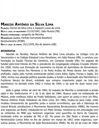 MARCOS ANTÔNIO DA SILVA LIMA
FILIAÇÃO: Clarice da Silva Lima e Joaquim Lucas de Lima
DATA E LOCAL DE NASCIMENTO: 21/10/1941, João Pessoa (PB)
ATUAÇÃO PROFISSIONAL: sargento da Marinha
ORGANIZAÇÃO POLÍTICA: Partido Comunista Brasileiro
Revolucionário (PCBR)
DATA E LOCAL DE MORTE: 14/1/1970, Rio de Janeiro (GB)
BIOGRAFIA
Nascido na Paraíba, Marcos Antônio da Silva Lima estudou no Colégio Lins de
Vasconcelos e no Colégio Estadual Liceu Paraibano, em João Pessoa (PB), e concluiu sua
formação na Escola Técnica de Comércio, em Campina Grande (PB). Foi jogador de
futebol pelo time Estrela do Mar e presidente da congregação religiosa Cruzada Infantil.
Em 1958, iniciou sua formação de marinheiro na Escola de Aprendizes de Pernambuco.
Trabalhou nos navios Ary Parreiras e no Porta Aviões de Minas Gerais. Em razão da
profissão, viajou pelo mundo conhecendo países como Itália, Egito, França e Japão. Em
1962, iniciou sua atuação política quando ajudou a fundar a Associação dos Marinheiros e
Fuzileiros Navais do Brasil, entidade que cumpriu importante papel na luta dos
marinheiros no período entre 1962 e março de 1964, e da qual foi duas vezes vice-
diretor.
Após o golpe militar de abril de 1964, foi expulso da Marinha e condenado à prisão
após o Ato Institucional nº 1 de 9 de abril de 1964. Buscou asilo na embaixada do
México, onde conheceu Kátia do Prado Valladares, com quem se casou e teve um filho,
Marcos Antônio Prado Valladares da Silva Lima. Em 1965, mudou-se para Cuba, onde
recebeu treinamento de guerrilha junto a outros ex-militares, que sob a liderança de
Leonel Brizola constituíram o Movimento Nacionalista Revolucionário (MNR). No mesmo
ano regressou ao Brasil, instalando-se em Mato Grosso, manteve-se em articulação com
os militantes do MNR que tentaram organizar uma guerrilha na Serra do Caparaó,
localizada entre os estados de MG e ES. Foi preso em São Paulo e levado para a
Penitenciária Lemos Brito no Rio de Janeiro em março de 1967, onde organizou, com
outros presos, o Movimento de Ação Revolucionário (MAR). No dia 26 de maio de 1969,
 
