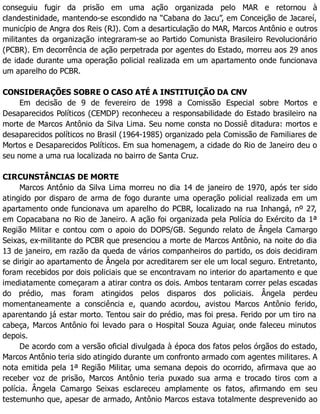 conseguiu fugir da prisão em uma ação organizada pelo MAR e retornou à
clandestinidade, mantendo-se escondido na “Cabana do Jacu”, em Conceição de Jacareí,
município de Angra dos Reis (RJ). Com a desarticulação do MAR, Marcos Antônio e outros
militantes da organização integraram-se ao Partido Comunista Brasileiro Revolucionário
(PCBR). Em decorrência de ação perpetrada por agentes do Estado, morreu aos 29 anos
de idade durante uma operação policial realizada em um apartamento onde funcionava
um aparelho do PCBR.
CONSIDERAÇÕES SOBRE O CASO ATÉ A INSTITUIÇÃO DA CNV
Em decisão de 9 de fevereiro de 1998 a Comissão Especial sobre Mortos e
Desaparecidos Políticos (CEMDP) reconheceu a responsabilidade do Estado brasileiro na
morte de Marcos Antônio da Silva Lima. Seu nome consta no Dossiê ditadura: mortos e
desaparecidos políticos no Brasil (1964-1985) organizado pela Comissão de Familiares de
Mortos e Desaparecidos Políticos. Em sua homenagem, a cidade do Rio de Janeiro deu o
seu nome a uma rua localizada no bairro de Santa Cruz.
CIRCUNSTÂNCIAS DE MORTE
Marcos Antônio da Silva Lima morreu no dia 14 de janeiro de 1970, após ter sido
atingido por disparo de arma de fogo durante uma operação policial realizada em um
apartamento onde funcionava um aparelho do PCBR, localizado na rua Inhangá, nº 27,
em Copacabana no Rio de Janeiro. A ação foi organizada pela Polícia do Exército da 1ª
Região Militar e contou com o apoio do DOPS/GB. Segundo relato de Ângela Camargo
Seixas, ex-militante do PCBR que presenciou a morte de Marcos Antônio, na noite do dia
13 de janeiro, em razão da queda de vários companheiros do partido, os dois decidiram
se dirigir ao apartamento de Ângela por acreditarem ser ele um local seguro. Entretanto,
foram recebidos por dois policiais que se encontravam no interior do apartamento e que
imediatamente começaram a atirar contra os dois. Ambos tentaram correr pelas escadas
do prédio, mas foram atingidos pelos disparos dos policiais. Ângela perdeu
momentaneamente a consciência e, quando acordou, avistou Marcos Antônio ferido,
aparentando já estar morto. Tentou sair do prédio, mas foi presa. Ferido por um tiro na
cabeça, Marcos Antônio foi levado para o Hospital Souza Aguiar, onde faleceu minutos
depois.
De acordo com a versão oficial divulgada à época dos fatos pelos órgãos do estado,
Marcos Antônio teria sido atingido durante um confronto armado com agentes militares. A
nota emitida pela 1ª Região Militar, uma semana depois do ocorrido, afirmava que ao
receber voz de prisão, Marcos Antônio teria puxado sua arma e trocado tiros com a
polícia. Ângela Camargo Seixas esclareceu amplamente os fatos, afirmando em seu
testemunho que, apesar de armado, Antônio Marcos estava totalmente desprevenido ao
 