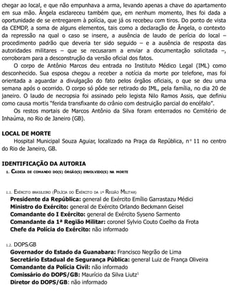 chegar ao local, e que não empunhava a arma, levando apenas a chave do apartamento
em sua mão. Ângela esclareceu também que, em nenhum momento, lhes foi dada a
oportunidade de se entregarem à polícia, que já os recebeu com tiros. Do ponto de vista
da CEMDP, a soma de alguns elementos, tais como a declaração de Ângela, o contexto
da repressão na qual o caso se insere, a ausência de laudo de perícia do local –
procedimento padrão que deveria ter sido seguido – e a ausência de resposta das
autoridades militares – que se recusaram a enviar a documentação solicitada –,
corroboram para a desconstrução da versão oficial dos fatos.
O corpo de Antônio Marcos deu entrada no Instituto Médico Legal (IML) como
desconhecido. Sua esposa chegou a receber a notícia da morte por telefone, mas foi
orientada a aguardar a divulgação do fato pelos órgãos oficiais, o que se deu uma
semana após o ocorrido. O corpo só pôde ser retirado do IML, pela família, no dia 20 de
janeiro. O laudo de necropsia foi assinado pelo legista Nilo Ramos Assis, que definiu
como causa mortis “ferida transfixante do crânio com destruição parcial do encéfalo”.
Os restos mortais de Marcos Antônio da Silva foram enterrados no Cemitério de
Inhaúma, no Rio de Janeiro (GB).
LOCAL DE MORTE
Hospital Municipal Souza Aguiar, localizado na Praça da República, no
11 no centro
do Rio de Janeiro, GB.
IDENTIFICAÇÃO DA AUTORIA
1. CADEIA DE COMANDO DO(S) ÓRGÃO(S) ENVOLVIDO(S) NA MORTE
1.1. EXÉRCITO BRASILEIRO (POLÍCIA DO EXÉRCITO DA 1ª REGIÃO MILITAR)
Presidente da República: general de Exército Emílio Garrastazu Médici
Ministro do Exército: general de Exército Orlando Beckmann Geisel
Comandante do I Exército: general de Exército Syseno Sarmento
Comandante da 1ª Região Militar: coronel Sylvio Couto Coelho da Frota
Chefe da Polícia do Exército: não informado
1.2. DOPS/GB
Governador do Estado da Guanabara: Francisco Negrão de Lima
Secretário Estadual de Segurança Pública: general Luiz de França Oliveira
Comandante da Polícia Civil: não informado
Comissário do DOPS/GB: Maurício da Silva Liutz1
Diretor do DOPS/GB: não informado
 