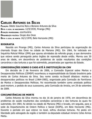CARLOS ANTUNES DA SILVA
FILIAÇÃO: Odete Izaurina Reis e Benone Antunes da Silva
DATA E LOCAL DE NASCIMENTO: 12/9/1939, Piranga (MG)
ATUAÇÃO PROFISSIONAL: escriturário
ORGANIZAÇÃO POLÍTICA: Grupo dos Onze
DATA E LOCAL DE MORTE: 16/1/1970, Belo Horizonte (MG)
BIOGRAFIA
Nascido em Piranga (MG), Carlos Antunes da Silva participou da organização do
chamado Grupo dos Onze na cidade de Mariana (MG). Em 1964, foi indiciado em
Inquérito Policial Militar (IPM) que apurou atividades do referido grupo, o que demonstra
que estava sendo perseguido pelos órgãos de repressão desde então. Morreu aos 30

