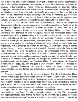 para a delegacia, onde foram colocados em um pátio, debaixo de chuva e espancados. A
notícia das prisões espalhou-se, alimentando o clima de enfrentamento. Diante da
situação, o Comandante da Polícia Militar do Destacamento de Ipatinga, Robson
Zamprogno, ordenou o recuo das forças policiais e solicitou que a negociação com os
trabalhadores fosse feita pelo padre Avelino Marques, pároco da Igreja do bairro do
Horto. Por seu intermédio, foi possível alcançar um acordo momentâneo que assegurava
que os trezentos trabalhadores detidos fossem soltos e que, no dia seguinte, seria
realizada uma reunião entre os representantes dos trabalhadores e da Usiminas.
No início do dia 7 de outubro de 1963, os trabalhadores, movidos pela indignação
dos acontecimentos da véspera, organizaram um protesto pacífico em frente ao portão
principal da empresa. Por volta das 8 horas da manhã já havia mais de 5 mil
trabalhadores reunidos. Desde cedo, a tropa da Polícia Militar de Minas Gerais
encontrava-se de prontidão no local, mas apenas haviam sido mobilizados doze policias.
Posteriormente, a tropa recebeu reforços, totalizando 19 policiais, que portavam pistolas
e uma metralhadora giratória em cima de um caminhão. Temendo o início de um
confronto, lideranças dos trabalhadores, juntamente com o padre Avelino, negociaram
com os representantes da Usiminas a retirada da tropa policial do local. Após longa
negociação, com a presença do diretor da empresa, Gil Guatimosin Júnior, o capitão
Robson Zamprogno aceitou a retirada, sob a condição de que a polícia não fosse vaiada.
Ficou decidido que tanto os policiais quanto os empregados iriam se dispersar
simultaneamente. Por volta das 10 horas da manhã, o caminhão que levava os policiais
preparava-se para partir, quando enguiçou. A situação acirrou ainda mais a tensão entre
a polícia e os trabalhadores, gerando um princípio de confusão. Nesse momento, o
segundo-tenente do Regimento da Cavalaria Militar, Jurandir Gomes de Carvalho,
comandante da tropa, deu um tiro para o alto, buscando intimidar a multidão de
grevistas. Quando finalmente o caminhão andou, a tropa disparou tiros
indiscriminadamente em direção aos trabalhadores, utilizando-se de uma metralhadora
giratória.
Entre as vítimas identificadas do massacre estavam: Aides Dias de Carvalho; Eliane
Martins; Antônio José dos Reis; Geraldo da Rocha Gualberto; Gilson Miranda; José Isabel
Nascimento; e Sebastião Tomé da Silva. Depoimentos prestados à Comissão Nacional da
Verdade (CNV) apontaram para a possibilidade de um número de vítimas fatais maior do
que o oficial. Gerulino França de Souza, João Flávio Neto e Fábio Rodrigues de Souza
seriam possíveis casos de desaparecimento ligados ao episódio.
Logo após o massacre, as autoridades prometeram realizar uma rigorosa
investigação sobre os fatos. Contudo, com o golpe militar de abril de 1964, a apuração
das responsabilidades pelas mortes no massacre foi interrompida e todos os policiais
militares envolvidos no episódio foram absolvidos pela Justiça Militar no dia 17 de
 