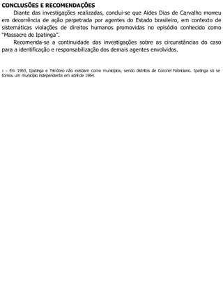 CONCLUSÕES E RECOMENDAÇÕES
Diante das investigações realizadas, conclui-se que Aides Dias de Carvalho morreu
em decorrência de ação perpetrada por agentes do Estado brasileiro, em contexto de
sistemáticas violações de direitos humanos promovidas no episódio conhecido como
“Massacre de Ipatinga”.
Recomenda-se a continuidade das investigações sobre as circunstâncias do caso
para a identificação e responsabilização dos demais agentes envolvidos.
1 – Em 1963, Ipatinga e Timóteo não existiam como municípios, sendo distritos de Coronel Fabriciano. Ipatinga só se
tornou um município independente em abril de 1964.
 