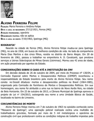 ALVINO FERREIRA FELIPE
FILIAÇÃO: Maria Ferreira e Antônio Felipe
DATA E LOCAL DE NASCIMENTO: 27/12/1921, Ferros (MG)
ATUAÇÃO PROFISSIONAL: operário
ORGANIZAÇÃO POLÍTICA: não se aplica
DATA E LOCAL DE MORTE: 7/10/1963, Ipatinga (MG)
BIOGRAFIA1
Nascido na cidade de Ferros (MG), Alvino Ferreira Felipe mudou-se para Ipatinga
(MG), no ano de 1958, em busca de melhores condições de vida. Ao lado da companheira
Maria Dias Martins e dos cinco filhos, residia no distrito de Barra Alegre. Em 20 de
fevereiro de 1961, passou a trabalhar na empreiteira A. D. Cavalcanti, que prestava
serviços a Usinas Siderúrgicas de Minas Gerais (Usiminas). Morreu aos 42 anos de idade,
em ação perpetrada por agentes do Estado.
CONSIDERAÇÕES SOBRE O CASO ATÉ A INSTITUIÇÃO DA CNV
Em decisão datada de 26 de outubro de 2004, por meio do Processo nº 130/04, a
Comissão Especial sobre Mortos e Desaparecidos Políticos (CEMDP) reconheceu a
responsabilidade do Estado brasileiro pela morte de Alvino Ferreira Felipe. Seu nome
consta no Dossiê ditadura: mortos e desaparecidos políticos no Brasil (1964-1985),
organizado pela Comissão de Familiares de Mortos e Desaparecidos Políticos. Em sua
homenagem, seu nome foi atribuído a uma rua no bairro de Novo Aarão Reis, na cidade
de Belo Horizonte. Em 22 de outubro de 2013, a Câmara Municipal de Ipatinga aprovou o
projeto de Lei no
154/2013, outorgando seu nome a uma Unidade Básica de Saúde,
localizada no bairro de Limoeiro.
CIRCUNSTÂNCIAS DE MORTE2
Alvino Ferreira Felipe morreu em 7 de outubro de 1963 no episódio conhecido como
“Massacre de Ipatinga”, uma operação policial realizada contra uma multidão de
trabalhadores grevistas, formada por mais de 5 mil metalúrgicos e operários da
construção civil que protestavam contra as condições indignas de trabalho impostas pela
 