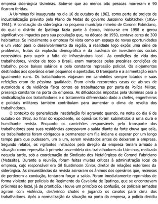 empresa siderúrgica Usiminas. Sabe-se que ao menos oito pessoas morreram e 90
ficaram feridas.
A Usiminas foi inaugurada no dia 16 de outubro de 1962, como parte do projeto de
industrialização previsto pelo Plano de Metas do governo Juscelino Kubitschek (1956-
1961). A construção da siderúrgica no pequeno município mineiro de Coronel Fabriciano,
do qual o distrito de Ipatinga fazia parte à época, iniciou-se em 1958 e gerou
significativos impactos para sua população que, na década de 1950, contava cerca de 300
habitantes. Se inicialmente a empresa foi vista como um espaço de novas oportunidades
e um vetor para o desenvolvimento da região, a realidade logo expôs uma série de
problemas, frutos da explosão demográfica e da ausência de investimentos sociais
necessários para suprir a falta de infraestrutura local. As condições de vida dos
trabalhadores, vindos de todo o Brasil, eram marcadas pelas precárias condições de
trabalho, pelos baixos salários e pela constante repressão policial. Os alojamentos
destinados aos operários eram pequenos e apertados. O transporte e a alimentação eram
igualmente ruins. Os trabalhadores viajavam em caminhões sempre lotados e suas
refeições eram de péssima qualidade. Eram ainda recorrentes casos de abusos de
autoridade e de violência física contra os trabalhadores por parte da Polícia Militar,
presença constante na porta da empresa. As dificuldades impostas pela Usiminas para a
sindicalização dos trabalhadores e o tratamento diferenciado dado a chefes, engenheiros
e policiais militares também contribuíam para aumentar o clima de revolta dos
trabalhadores.
O contexto de generalizada insatisfação foi agravado quando, na noite do dia 6 de
outubro de 1963, ao final do expediente, os operários foram submetidos a uma dura e
humilhante revista. Enquanto os caminhões responsáveis pelo transporte dos
trabalhadores para suas residências apressavam a saída diante da forte chuva que caía,
os trabalhadores foram obrigados a permanecer em fila indiana e esperar por um longo
tempo para que pudessem, um a um, serem revistados antes de deixarem a empresa.
Segundo relatos, os vigilantes instruídos pela direção da empresa teriam armado a
situação como represália à primeira assembleia dos trabalhadores da Usiminas, realizada
naquela tarde, sob a coordenação do Sindicato dos Metalúrgicos de Coronel Fabriciano
(Metasita). Durante a reunião, foram feitas muitas críticas à administração local da
empresa, cujo responsável era Gil Guatimosin Júnior, diretor de relações exteriores da
siderúrgica. As circunstâncias da revista acirraram os ânimos dos operários que, receosos
de perderem a condução, tentaram forçar a saída. Foram imediatamente reprimidos de
forma violenta por policiais do Regimento da Cavalaria de Ipatinga, que se encontravam
próximos ao local, já de prontidão. Houve um princípio de confusão, os policiais armados
agiram com violência, desferindo chutes e jogando os cavalos para cima dos
trabalhadores. Após a normalização da situação na porta da empresa, a polícia decidiu
 