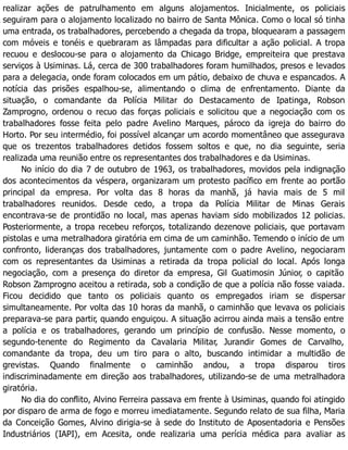 realizar ações de patrulhamento em alguns alojamentos. Inicialmente, os policiais
seguiram para o alojamento localizado no bairro de Santa Mônica. Como o local só tinha
uma entrada, os trabalhadores, percebendo a chegada da tropa, bloquearam a passagem
com móveis e tonéis e quebraram as lâmpadas para dificultar a ação policial. A tropa
recuou e deslocou-se para o alojamento da Chicago Bridge, empreiteira que prestava
serviços à Usiminas. Lá, cerca de 300 trabalhadores foram humilhados, presos e levados
para a delegacia, onde foram colocados em um pátio, debaixo de chuva e espancados. A
notícia das prisões espalhou-se, alimentando o clima de enfrentamento. Diante da
situação, o comandante da Polícia Militar do Destacamento de Ipatinga, Robson
Zamprogno, ordenou o recuo das forças policiais e solicitou que a negociação com os
trabalhadores fosse feita pelo padre Avelino Marques, pároco da igreja do bairro do
Horto. Por seu intermédio, foi possível alcançar um acordo momentâneo que assegurava
que os trezentos trabalhadores detidos fossem soltos e que, no dia seguinte, seria
realizada uma reunião entre os representantes dos trabalhadores e da Usiminas.
No início do dia 7 de outubro de 1963, os trabalhadores, movidos pela indignação
dos acontecimentos da véspera, organizaram um protesto pacífico em frente ao portão
principal da empresa. Por volta das 8 horas da manhã, já havia mais de 5 mil
trabalhadores reunidos. Desde cedo, a tropa da Polícia Militar de Minas Gerais
encontrava-se de prontidão no local, mas apenas haviam sido mobilizados 12 policias.
Posteriormente, a tropa recebeu reforços, totalizando dezenove policiais, que portavam
pistolas e uma metralhadora giratória em cima de um caminhão. Temendo o início de um
confronto, lideranças dos trabalhadores, juntamente com o padre Avelino, negociaram
com os representantes da Usiminas a retirada da tropa policial do local. Após longa
negociação, com a presença do diretor da empresa, Gil Guatimosin Júnior, o capitão
Robson Zamprogno aceitou a retirada, sob a condição de que a polícia não fosse vaiada.
Ficou decidido que tanto os policiais quanto os empregados iriam se dispersar
simultaneamente. Por volta das 10 horas da manhã, o caminhão que levava os policiais
preparava-se para partir, quando enguiçou. A situação acirrou ainda mais a tensão entre
a polícia e os trabalhadores, gerando um princípio de confusão. Nesse momento, o
segundo-tenente do Regimento da Cavalaria Militar, Jurandir Gomes de Carvalho,
comandante da tropa, deu um tiro para o alto, buscando intimidar a multidão de
grevistas. Quando finalmente o caminhão andou, a tropa disparou tiros
indiscriminadamente em direção aos trabalhadores, utilizando-se de uma metralhadora
giratória.
No dia do conflito, Alvino Ferreira passava em frente à Usiminas, quando foi atingido
por disparo de arma de fogo e morreu imediatamente. Segundo relato de sua filha, Maria
da Conceição Gomes, Alvino dirigia-se à sede do Instituto de Aposentadoria e Pensões
Industriários (IAPI), em Acesita, onde realizaria uma perícia médica para avaliar as
 