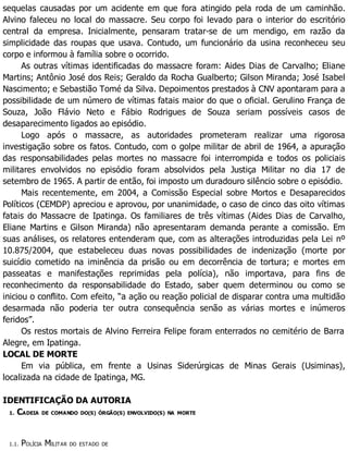 sequelas causadas por um acidente em que fora atingido pela roda de um caminhão.
Alvino faleceu no local do massacre. Seu corpo foi levado para o interior do escritório
central da empresa. Inicialmente, pensaram tratar-se de um mendigo, em razão da
simplicidade das roupas que usava. Contudo, um funcionário da usina reconheceu seu
corpo e informou à família sobre o ocorrido.
As outras vítimas identificadas do massacre foram: Aides Dias de Carvalho; Eliane
Martins; Antônio José dos Reis; Geraldo da Rocha Gualberto; Gilson Miranda; José Isabel
Nascimento; e Sebastião Tomé da Silva. Depoimentos prestados à CNV apontaram para a
possibilidade de um número de vítimas fatais maior do que o oficial. Gerulino França de
Souza, João Flávio Neto e Fábio Rodrigues de Souza seriam possíveis casos de
desaparecimento ligados ao episódio.
Logo após o massacre, as autoridades prometeram realizar uma rigorosa
investigação sobre os fatos. Contudo, com o golpe militar de abril de 1964, a apuração
das responsabilidades pelas mortes no massacre foi interrompida e todos os policiais
militares envolvidos no episódio foram absolvidos pela Justiça Militar no dia 17 de
setembro de 1965. A partir de então, foi imposto um duradouro silêncio sobre o episódio.
Mais recentemente, em 2004, a Comissão Especial sobre Mortos e Desaparecidos
Políticos (CEMDP) apreciou e aprovou, por unanimidade, o caso de cinco das oito vítimas
fatais do Massacre de Ipatinga. Os familiares de três vítimas (Aides Dias de Carvalho,
Eliane Martins e Gilson Miranda) não apresentaram demanda perante a comissão. Em
suas análises, os relatores entenderam que, com as alterações introduzidas pela Lei nº
10.875/2004, que estabeleceu duas novas possibilidades de indenização (morte por
suicídio cometido na iminência da prisão ou em decorrência de tortura; e mortes em
passeatas e manifestações reprimidas pela polícia), não importava, para fins de
reconhecimento da responsabilidade do Estado, saber quem determinou ou como se
iniciou o conflito. Com efeito, “a ação ou reação policial de disparar contra uma multidão
desarmada não poderia ter outra consequência senão as várias mortes e inúmeros
feridos”.
Os restos mortais de Alvino Ferreira Felipe foram enterrados no cemitério de Barra
Alegre, em Ipatinga.
LOCAL DE MORTE
Em via pública, em frente a Usinas Siderúrgicas de Minas Gerais (Usiminas),
localizada na cidade de Ipatinga, MG.
IDENTIFICAÇÃO DA AUTORIA
1. CADEIA DE COMANDO DO(S) ÓRGÃO(S) ENVOLVIDO(S) NA MORTE
1.1. POLÍCIA MILITAR DO ESTADO DE
 