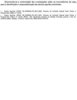 Recomenda-se a continuidade das investigações sobre as circunstâncias do caso,
para a identificação e responsabilização dos demais agentes envolvidos.
1 – Arquivo Nacional, CEMDP: BR_DFANBSB_AT0_0012_0006. Processo da Comissão Especial sobre Mortos e
Desaparecidos Políticos nº 130/04.
2 – Arquivo Nacional, CEMDP: BR_DFANBSB_AT0_0017_0001. Processo da Comissão Especial sobre Mortos e
Desaparecidos Políticos nº 120/04. BRASIL. CNV. Depoimento prestado por Edivaldo Fernandes perante a CNV em
audiência pública. Ipatinga, 7/10/2013. Arquivo CNV, 00092.001877/2014-40.
 
