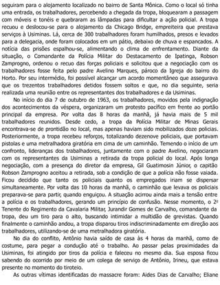 seguiram para o alojamento localizado no bairro de Santa Mônica. Como o local só tinha
uma entrada, os trabalhadores, percebendo a chegada da tropa, bloquearam a passagem
com móveis e tonéis e quebraram as lâmpadas para dificultar a ação policial. A tropa
recuou e deslocou-se para o alojamento da Chicago Bridge, empreiteira que prestava
serviços à Usiminas. Lá, cerca de 300 trabalhadores foram humilhados, presos e levados
para a delegacia, onde foram colocados em um pátio, debaixo de chuva e espancados. A
notícia das prisões espalhou-se, alimentando o clima de enfrentamento. Diante da
situação, o Comandante da Polícia Militar do Destacamento de Ipatinga, Robson
Zamprogno, ordenou o recuo das forças policiais e solicitou que a negociação com os
trabalhadores fosse feita pelo padre Avelino Marques, pároco da Igreja do bairro do
Horto. Por seu intermédio, foi possível alcançar um acordo momentâneo que assegurava
que os trezentos trabalhadores detidos fossem soltos e que, no dia seguinte, seria
realizada uma reunião entre os representantes dos trabalhadores e da Usiminas.
No início do dia 7 de outubro de 1963, os trabalhadores, movidos pela indignação
dos acontecimentos da véspera, organizaram um protesto pacífico em frente ao portão
principal da empresa. Por volta das 8 horas da manhã, já havia mais de 5 mil
trabalhadores reunidos. Desde cedo, a tropa da Polícia Militar de Minas Gerais
encontrava-se de prontidão no local, mas apenas haviam sido mobilizados doze policias.
Posteriormente, a tropa recebeu reforços, totalizando dezenove policiais, que portavam
pistolas e uma metralhadora giratória em cima de um caminhão. Temendo o início de um
confronto, lideranças dos trabalhadores, juntamente com o padre Avelino, negociaram
com os representantes da Usiminas a retirada da tropa policial do local. Após longa
negociação, com a presença do diretor da empresa, Gil Guatimosin Júnior, o capitão
Robson Zamprogno aceitou a retirada, sob a condição de que a polícia não fosse vaiada.
Ficou decidido que tanto os policiais quanto os empregados iriam se dispersar
simultaneamente. Por volta das 10 horas da manhã, o caminhão que levava os policiais
preparava-se para partir, quando enguiçou. A situação acirrou ainda mais a tensão entre
a polícia e os trabalhadores, gerando um princípio de confusão. Nesse momento, o 2o
Tenente do Regimento da Cavalaria Militar, Jurandir Gomes de Carvalho, comandante da
tropa, deu um tiro para o alto, buscando intimidar a multidão de grevistas. Quando
finalmente o caminhão andou, a tropa disparou tiros indiscriminadamente em direção aos
trabalhadores, utilizando-se de uma metralhadora giratória.
No dia do conflito, Antônio havia saído de casa às 4 horas da manhã, como de
costume, para pegar a condução até o trabalho. Ao passar pelas proximidades da
Usiminas, foi atingido por tiros da polícia e faleceu no mesmo dia. Sua esposa ficou
sabendo do ocorrido por meio de um colega de serviço de Antônio, Irineu, que estava
presente no momento do tiroteio.
As outras vítimas identificadas do massacre foram: Aides Dias de Carvalho; Eliane
 