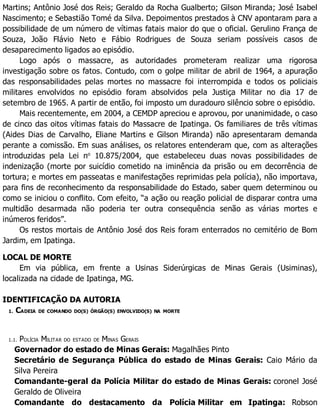 Martins; Antônio José dos Reis; Geraldo da Rocha Gualberto; Gilson Miranda; José Isabel
Nascimento; e Sebastião Tomé da Silva. Depoimentos prestados à CNV apontaram para a
possibilidade de um número de vítimas fatais maior do que o oficial. Gerulino França de
Souza, João Flávio Neto e Fábio Rodrigues de Souza seriam possíveis casos de
desaparecimento ligados ao episódio.
Logo após o massacre, as autoridades prometeram realizar uma rigorosa
investigação sobre os fatos. Contudo, com o golpe militar de abril de 1964, a apuração
das responsabilidades pelas mortes no massacre foi interrompida e todos os policiais
militares envolvidos no episódio foram absolvidos pela Justiça Militar no dia 17 de
setembro de 1965. A partir de então, foi imposto um duradouro silêncio sobre o episódio.
Mais recentemente, em 2004, a CEMDP apreciou e aprovou, por unanimidade, o caso
de cinco das oitos vítimas fatais do Massacre de Ipatinga. Os familiares de três vítimas
(Aides Dias de Carvalho, Eliane Martins e Gilson Miranda) não apresentaram demanda
perante a comissão. Em suas análises, os relatores entenderam que, com as alterações
introduzidas pela Lei no
10.875/2004, que estabeleceu duas novas possibilidades de
indenização (morte por suicídio cometido na iminência da prisão ou em decorrência de
tortura; e mortes em passeatas e manifestações reprimidas pela polícia), não importava,
para fins de reconhecimento da responsabilidade do Estado, saber quem determinou ou
como se iniciou o conflito. Com efeito, “a ação ou reação policial de disparar contra uma
multidão desarmada não poderia ter outra consequência senão as várias mortes e
inúmeros feridos”.
Os restos mortais de Antônio José dos Reis foram enterrados no cemitério de Bom
Jardim, em Ipatinga.
LOCAL DE MORTE
Em via pública, em frente a Usinas Siderúrgicas de Minas Gerais (Usiminas),
localizada na cidade de Ipatinga, MG.
IDENTIFICAÇÃO DA AUTORIA
1. CADEIA DE COMANDO DO(S) ÓRGÃO(S) ENVOLVIDO(S) NA MORTE
1.1. POLÍCIA MILITAR DO ESTADO DE MINAS GERAIS
Governador do estado de Minas Gerais: Magalhães Pinto
Secretário de Segurança Pública do estado de Minas Gerais: Caio Mário da
Silva Pereira
Comandante-geral da Polícia Militar do estado de Minas Gerais: coronel José
Geraldo de Oliveira
Comandante do destacamento da Polícia Militar em Ipatinga: Robson
 