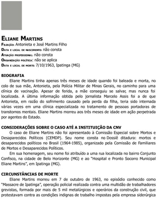 ELIANE MARTINS
FILIAÇÃO: Antonieta e José Martins Filho
DATA E LOCAL DE NASCIMENTO: não consta
ATUAÇÃO PROFISSIONAL: não consta
ORGANIZAÇÃO POLÍTICA: não se aplica
DATA E LOCAL DE MORTE: 7/10/1963, Ipatinga (MG)
BIOGRAFIA
Eliane Martins tinha apenas três meses de idade quando foi baleada e morta, no
colo de sua mãe, Antonieta, pela Polícia Militar de Minas Gerais, no caminho para uma
clínica de vacinação. Apesar de ferida, a mãe conseguiu se salvar, mas nunca foi
localizada. A última informação obtida pelo jornalista Marcelo Assis foi a de que
Antonieta, em razão do sofrimento causado pela perda da filha, teria sido internada
várias vezes em uma clínica especializada no tratamento de pessoas portadoras de
transtornos mentais. Eliane Martins morreu aos três meses de idade em ação perpetrada
por agentes do Estado.
CONSIDERAÇÕES SOBRE O CASO ATÉ A INSTITUIÇÃO DA CNV
O caso de Eliane Martins não foi apresentado à Comissão Especial sobre Mortos e
Desaparecidos Políticos (CEMDP). Seu nome consta no Dossiê ditadura: mortos e
desaparecidos políticos no Brasil (1964-1985), organizado pela Comissão de Familiares
de Mortos e Desaparecidos Políticos.
Em sua homenagem, seu nome foi atribuído a uma rua localizada no bairro Conjunto
Confisco, na cidade de Belo Horizonte (MG) e ao “Hospital e Pronto Socorro Municipal
Eliane Martins”, em Ipatinga (MG).
CIRCUNSTÂNCIAS DE MORTE
Eliane Martins morreu em 7 de outubro de 1963, no episódio conhecido como
“Massacre de Ipatinga”, operação policial realizada contra uma multidão de trabalhadores
grevistas, formada por mais de 5 mil metalúrgicos e operários da construção civil, que
protestavam contra as condições indignas de trabalho impostas pela empresa siderúrgica
 