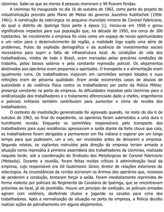 Usiminas. Sabe-se que ao menos 8 pessoas morreram e 90 ficaram feridas.
A Usiminas foi inaugurada no dia 16 de outubro de 1962, como parte do projeto de
industrialização previsto pelo Plano de Metas do governo Juscelino Kubitschek (1956-
1961). A construção da siderúrgica no pequeno município mineiro de Coronel Fabriciano,
do qual o distrito de Ipatinga fazia parte à época [i], iniciou-se em 1958 e gerou
significativos impactos para sua população que, na década de 1950, era cerca de 300
habitantes. Se inicialmente a empresa foi vista como um espaço de novas oportunidades
e um vetor para o desenvolvimento da região, a realidade logo expôs uma série de
problemas, frutos da explosão demográfica e da ausência de investimentos sociais
necessários para suprir a falta de infraestrutura local. As condições de vida dos
trabalhadores, vindos de todo o Brasil, eram marcadas pelas precárias condições de
trabalho, pelos baixos salários e pela constante repressão policial. Os alojamentos
destinados aos operários eram pequenos e apertados. O transporte e a alimentação eram
igualmente ruins. Os trabalhadores viajavam em caminhões sempre lotados e suas
refeições eram de péssima qualidade. Eram ainda recorrentes casos de abusos de
autoridade e de violência física contra os trabalhadores por parte da Polícia Militar,
presença constante na porta da empresa. As dificuldades impostas pela Usiminas para a
sindicalização dos trabalhadores e o tratamento diferenciado dado a chefes, engenheiros
e policiais militares também contribuíam para aumentar o clima de revolta dos
trabalhadores.
O contexto de insatisfação generalizada foi agravado quando, na noite do dia 6 de
outubro de 1963, ao final do expediente, os operários foram submetidos a uma dura e
humilhante revista. Enquanto os caminhões responsáveis pelo transporte dos
trabalhadores para suas residências apressavam a saída diante da forte chuva que caía,
os trabalhadores foram obrigados a permanecer em fila indiana e esperar por um longo
tempo para que pudessem, um a um, ser revistados antes de deixarem a empresa.
Segundo relatos, os vigilantes instruídos pela direção da empresa teriam armado a
situação como represália à primeira assembleia dos trabalhadores da Usiminas, realizada
naquela tarde, sob a coordenação do Sindicato dos Metalúrgicos de Coronel Fabriciano
(Metasita). Durante a reunião, foram feitas muitas críticas à administração local da
empresa, cujo responsável era Gil Guatimosin Júnior, diretor de relações exteriores da
siderúrgica. As circunstâncias da revista acirraram os ânimos dos operários que, receosos
de perderem a condução, tentaram forçar a saída. Foram imediatamente reprimidos de
forma violenta por policiais do Regimento da Cavalaria de Ipatinga, que se encontravam
próximos ao local, já de prontidão. Houve um princípio de confusão, os policiais armados
agiram com violência, desferindo chutes e jogando os cavalos para cima dos
trabalhadores. Após a normalização da situação na porta da empresa, a Polícia decidiu
realizar ações de patrulhamento em alguns alojamentos.
 