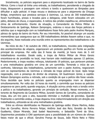 Inicialmente, os policiais seguiram para o alojamento localizado no bairro de Santa
Mônica. Como o local só tinha uma entrada, os trabalhadores, percebendo a chegada da
tropa, bloquearam a passagem com móveis e tonéis e quebraram as lâmpadas para
dificultar a ação policial. A tropa recuou e deslocou-se para o alojamento da Chicago
Bridge, empreiteira que prestava serviços à Usiminas. Lá, cerca de 300 trabalhadores
foram humilhados, presos e levados para a delegacia, onde foram colocados em um
pátio, debaixo de chuva, e espancados. A notícia das prisões espalhou-se, alimentando o
clima de enfrentamento. Diante da situação, o Comandante da Polícia Militar do
Destacamento de Ipatinga, Robson Zamprogno, ordenou o recuo das forças policiais e
solicitou que a negociação com os trabalhadores fosse feita pelo padre Avelino Marques,
pároco da igreja do bairro do Horto. Por seu intermédio, foi possível alcançar um acordo
momentâneo que assegurava que os 300 trabalhadores detidos fossem soltos e que, no
dia seguinte, fosse realizada uma reunião entre os representantes dos trabalhadores e da
Usiminas.
No início do dia 7 de outubro de 1963, os trabalhadores, movidos pela indignação
dos acontecimentos da véspera, organizaram um protesto pacífico em frente ao portão
principal da empresa. Por volta das 8 horas da manhã, já havia mais de 5 mil
trabalhadores reunidos. Desde cedo, a tropa da Polícia Militar de Minas Gerais
encontrava-se de prontidão no local, mas haviam sido mobilizados apenas 12 policias.
Posteriormente, a tropa recebeu reforços, totalizando 19 policiais, que portavam pistolas
e uma metralhadora giratória em cima de um caminhão. Temendo o início de um
confronto, lideranças dos trabalhadores, juntamente com o padre Avelino, negociaram
com os representantes da Usiminas a retirada da tropa policial do local. Após longa
negociação, com a presença do diretor da empresa, Gil Guatimosin Júnior, o capitão
Robson Zamprogno aceitou a retirada, sob a condição de que a polícia não fosse vaiada.
Ficou decidido que tanto os policiais quanto os empregados iriam se dispersar
simultaneamente. Por volta das 10 horas da manhã, o caminhão que levava os policiais
preparava-se para partir, quando enguiçou. A situação acirrou ainda mais a tensão entre
a polícia e os trabalhadores, gerando um princípio de confusão. Nesse momento, o 2º
tenente do Regimento da Cavalaria Militar, Jurandir Gomes de Carvalho, comandante da
tropa, deu um tiro para o alto, buscando intimidar a multidão de grevistas. Quando
finalmente o caminhão andou, a tropa disparou tiros indiscriminadamente em direção aos
trabalhadores, utilizando-se de uma metralhadora giratória.
Entre as vítimas identificadas no Massacre de Ipatinga estão: Eliane Martins, Aides
Dias de Carvalho; Alvino Ferreira Felipe; Antônio José dos Reis; Geraldo da Rocha
Gualberto; Gilson Miranda; José Isabel Nascimento; e Sebastião Tomé da Silva.
Depoimentos prestados à CNV apontaram para a possibilidade de um número de vítimas
fatais maior do que o oficial. Gerulino França de Souza, João Flávio Neto e Fábio
 