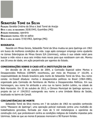 SEBASTIÃO TOMÉ DA SILVA
FILIAÇÃO: Geralda Cristina da Silva e José Tomé de Araújo
DATA E LOCAL DE NASCIMENTO: 20/8/1943, Guanhães (MG)
ATUAÇÃO PROFISSIONAL: operário
ORGANIZAÇÃO POLÍTICA: não se aplica
DATA E LOCAL DE MORTE: 7/10/1963, Ipatinga (MG)
BIOGRAFIA
Nascido em Minas Gerais, Sebastião Tomé da Silva mudou-se para Ipatinga em 1963
em busca de melhores condições de vida. Logo após conseguir emprego como ajudante
na Usinas Siderúrgicas de Minas Gerais S/A (Usiminas), voltou à sua cidade natal para
buscar a mãe viúva e seus seis irmãos mais novos para que residissem com ele. Morreu
aos 20 anos de idade, em ação perpetrada por agentes do Estado.
CONSIDERAÇÕES SOBRE O CASO ATÉ A INSTITUIÇÃO DA CNV
Em decisão de 26 de outubro de 2004, a Comissão Especial sobre Mortos e
Desaparecidos Políticos (CEMDP) reconheceu, por meio do Processo no
161/04, a
responsabilidade do Estado brasileiro pela morte de Sebastião Tomé da Silva. Seu nome
consta no Dossiê ditadura: mortos e desaparecidos políticos no Brasil (1964-1985),
organizado pela Comissão de Familiares de Mortos e Desaparecidos Políticos. Em sua
homenagem, seu nome foi atribuído a uma rua no bairro Jardim Leblon, na cidade de
Belo Horizonte. Em 22 de outubro de 2013, a Câmara Municipal de Ipatinga aprovou o
projeto de Lei no
154/2013 outorgando seu nome a uma Unidade Básica de Saúde,
localizada no bairro de Canaã.
CIRCUNSTÂNCIAS DE MORTE
Sebastião Tomé da Silva morreu em 7 de outubro de 1963 no episódio conhecido
como “Massacre de Ipatinga”, uma operação policial realizada contra uma multidão de
trabalhadores grevistas, formada por mais de 5 mil metalúrgicos e operários da
construção civil, que protestavam contra as condições indignas de trabalho impostas pela
Usiminas. Sabe-se que ao menos 8 pessoas morreram e 90 ficaram feridas.
 