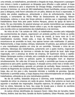 uma entrada, os trabalhadores, percebendo a chegada da tropa, bloquearam a passagem
com móveis e tonéis e quebraram as lâmpadas para dificultar a ação policial. A tropa
recuou e deslocou-se para o alojamento da Chicago Bridge, empreiteira que prestava
serviços à Usiminas. Lá, cerca de 300 trabalhadores foram humilhados, presos e levados
para a delegacia, onde foram colocados em um pátio, debaixo de chuva e espancados. A
notícia das prisões espalhou-se, alimentando o clima de enfrentamento. Diante da
situação, o comandante da Polícia Militar do Destacamento de Ipatinga, Robson
Zamprogno, ordenou o recuo das forças policiais e solicitou que a negociação com os
trabalhadores fosse feita pelo padre Avelino Marques, pároco da Igreja do bairro do
Horto. Por seu intermédio, foi possível alcançar um acordo momentâneo que assegurava
que os 300 trabalhadores detidos fossem soltos e que, no dia seguinte, seria realizada
uma reunião entre os representantes dos trabalhadores e da Usiminas.
No início do dia 7 de outubro de 1963, os trabalhadores, movidos pela indignação
dos acontecimentos da véspera, organizaram um protesto pacífico em frente ao portão
principal da empresa. Por volta das 8 horas da manhã, já havia mais de 5 mil
trabalhadores reunidos. Desde cedo, a tropa da Polícia Militar de Minas Gerais
encontrava-se de prontidão no local, mas apenas haviam sido mobilizados 12 policias.
Posteriormente, a tropa recebeu reforços, totalizando 19 policiais, que portavam pistolas
e uma metralhadora giratória em cima de um caminhão. Temendo o início de um
confronto, lideranças dos trabalhadores, juntamente com o padre Avelino, negociaram
com os representantes da Usiminas a retirada da tropa policial do local. Após longa
negociação, com a presença do diretor da empresa, Gil Guatimosin Júnior, o capitão
Robson Zamprogno aceitou a retirada, sob a condição de que a polícia não fosse vaiada.
Ficou decidido que tanto os policiais quanto os empregados iriam se dispersar
simultaneamente. Por volta das 10 horas da manhã, o caminhão que levava os policiais
preparava-se para partir, quando enguiçou. A situação acirrou ainda mais a tensão entre
a polícia e os trabalhadores, gerando um princípio de confusão. Nesse momento, o 2º
tenente do Regimento da Cavalaria Militar, Jurandir Gomes de Carvalho, comandante da
tropa, deu um tiro para o alto, buscando intimidar a multidão de grevistas. Quando
finalmente o caminhão andou, a tropa disparou tiros indiscriminadamente em direção aos
trabalhadores, utilizando-se de uma metralhadora giratória.
No dia do conflito, Sebastião dirigiu-se à Usiminas, onde trabalhava, quando foi
impedido de entrar na empresa em razão da greve. Decidiu ficar próximo ao local para
aguardar o resultado das negociações. Enquanto esperava, foi atingido por um tiro de
fuzil no crânio, falecendo na hora. Seu corpo foi levado para o interior do escritório
central da Usiminas e posteriormente encaminhado à família.
As outras vítimas identificadas do massacre foram: Aides Dias de Carvalho; Eliane
Martins; Antônio José dos Reis; Geraldo da Rocha Gualberto; Gilson Miranda; José Isabel
 