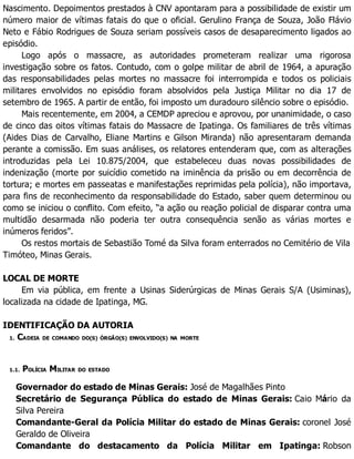 Nascimento. Depoimentos prestados à CNV apontaram para a possibilidade de existir um
número maior de vítimas fatais do que o oficial. Gerulino França de Souza, João Flávio
Neto e Fábio Rodrigues de Souza seriam possíveis casos de desaparecimento ligados ao
episódio.
Logo após o massacre, as autoridades prometeram realizar uma rigorosa
investigação sobre os fatos. Contudo, com o golpe militar de abril de 1964, a apuração
das responsabilidades pelas mortes no massacre foi interrompida e todos os policiais
militares envolvidos no episódio foram absolvidos pela Justiça Militar no dia 17 de
setembro de 1965. A partir de então, foi imposto um duradouro silêncio sobre o episódio.
Mais recentemente, em 2004, a CEMDP apreciou e aprovou, por unanimidade, o caso
de cinco das oitos vítimas fatais do Massacre de Ipatinga. Os familiares de três vítimas
(Aides Dias de Carvalho, Eliane Martins e Gilson Miranda) não apresentaram demanda
perante a comissão. Em suas análises, os relatores entenderam que, com as alterações
introduzidas pela Lei 10.875/2004, que estabeleceu duas novas possibilidades de
indenização (morte por suicídio cometido na iminência da prisão ou em decorrência de
tortura; e mortes em passeatas e manifestações reprimidas pela polícia), não importava,
para fins de reconhecimento da responsabilidade do Estado, saber quem determinou ou
como se iniciou o conflito. Com efeito, “a ação ou reação policial de disparar contra uma
multidão desarmada não poderia ter outra consequência senão as várias mortes e
inúmeros feridos”.
Os restos mortais de Sebastião Tomé da Silva foram enterrados no Cemitério de Vila
Timóteo, Minas Gerais.
LOCAL DE MORTE
Em via pública, em frente a Usinas Siderúrgicas de Minas Gerais S/A (Usiminas),
localizada na cidade de Ipatinga, MG.
IDENTIFICAÇÃO DA AUTORIA
1. CADEIA DE COMANDO DO(S) ÓRGÃO(S) ENVOLVIDO(S) NA MORTE
1.1. POLÍCIA MILITAR DO ESTADO
Governador do estado de Minas Gerais: José de Magalhães Pinto
Secretário de Segurança Pública do estado de Minas Gerais: Caio Mário da
Silva Pereira
Comandante-Geral da Polícia Militar do estado de Minas Gerais: coronel José
Geraldo de Oliveira
Comandante do destacamento da Polícia Militar em Ipatinga: Robson
 