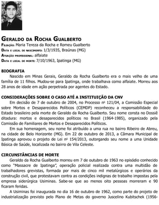 GERALDO DA ROCHA GUALBERTO
FILIAÇÃO: Maria Tereza da Rocha e Romeu Gualberto
DATA E LOCAL DE NASCIMENTO: 1/3/1935, Braúnas (MG)
ATUAÇÃO PROFISSIONAL: alfaiate
DATA E LOCAL DE MORTE: 7/10/1963, Ipatinga (MG)
BIOGRAFIA
Nascido em Minas Gerais, Geraldo da Rocha Gualberto era o mais velho de uma
família de 11 filhos. Mudou-se para Ipatinga, onde trabalhava como alfaiate. Morreu aos
28 anos de idade em ação perpetrada por agentes do Estado.
CONSIDERAÇÕES SOBRE O CASO ATÉ A INSTITUIÇÃO DA CNV
Em decisão de 7 de outubro de 2004, no Processo no
121/04, a Comissão Especial
sobre Mortos e Desaparecidos Políticos (CEMDP) reconheceu a responsabilidade do
Estado brasileiro pela morte de Geraldo da Rocha Gualberto. Seu nome consta no Dossiê
ditadura: mortos e desaparecidos políticos no Brasil (1964-1985), organizado pela
Comissão de Familiares de Mortos e Desaparecidos Políticos.
Em sua homenagem, seu nome foi atribuído a uma rua no bairro Ribeiro de Abreu,
na cidade de Belo Horizonte (MG). Em 22 de outubro de 2013, a Câmara Municipal de
Ipatinga aprovou o projeto de Lei no
154/2013, outorgando seu nome a uma Unidade
Básica de Saúde, localizada no bairro de Vila Celeste.
CIRCUNSTÂNCIAS DE MORTE
Geraldo da Rocha Gualberto morreu em 7 de outubro de 1963 no episódio conhecido
como “Massacre de Ipatinga”, operação policial realizada contra uma multidão de
trabalhadores grevistas, formada por mais de cinco mil metalúrgicos e operários da
construção civil, que protestavam contra as condições indignas de trabalho impostas pela
empresa siderúrgica Usiminas. Sabe-se que ao menos oito pessoas morreram e 90
ficaram feridas.
A Usiminas foi inaugurada no dia 16 de outubro de 1962, como parte do projeto de
industrialização previsto pelo Plano de Metas do governo Juscelino Kubitschek (1956-
 