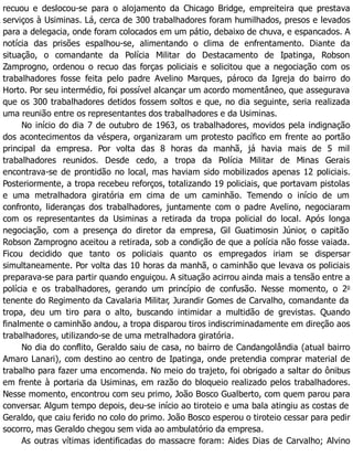 recuou e deslocou-se para o alojamento da Chicago Bridge, empreiteira que prestava
serviços à Usiminas. Lá, cerca de 300 trabalhadores foram humilhados, presos e levados
para a delegacia, onde foram colocados em um pátio, debaixo de chuva, e espancados. A
notícia das prisões espalhou-se, alimentando o clima de enfrentamento. Diante da
situação, o comandante da Polícia Militar do Destacamento de Ipatinga, Robson
Zamprogno, ordenou o recuo das forças policiais e solicitou que a negociação com os
trabalhadores fosse feita pelo padre Avelino Marques, pároco da Igreja do bairro do
Horto. Por seu intermédio, foi possível alcançar um acordo momentâneo, que assegurava
que os 300 trabalhadores detidos fossem soltos e que, no dia seguinte, seria realizada
uma reunião entre os representantes dos trabalhadores e da Usiminas.
No início do dia 7 de outubro de 1963, os trabalhadores, movidos pela indignação
dos acontecimentos da véspera, organizaram um protesto pacífico em frente ao portão
principal da empresa. Por volta das 8 horas da manhã, já havia mais de 5 mil
trabalhadores reunidos. Desde cedo, a tropa da Polícia Militar de Minas Gerais
encontrava-se de prontidão no local, mas haviam sido mobilizados apenas 12 policiais.
Posteriormente, a tropa recebeu reforços, totalizando 19 policiais, que portavam pistolas
e uma metralhadora giratória em cima de um caminhão. Temendo o início de um
confronto, lideranças dos trabalhadores, juntamente com o padre Avelino, negociaram
com os representantes da Usiminas a retirada da tropa policial do local. Após longa
negociação, com a presença do diretor da empresa, Gil Guatimosin Júnior, o capitão
Robson Zamprogno aceitou a retirada, sob a condição de que a polícia não fosse vaiada.
Ficou decidido que tanto os policiais quanto os empregados iriam se dispersar
simultaneamente. Por volta das 10 horas da manhã, o caminhão que levava os policiais
preparava-se para partir quando enguiçou. A situação acirrou ainda mais a tensão entre a
polícia e os trabalhadores, gerando um princípio de confusão. Nesse momento, o 2o
tenente do Regimento da Cavalaria Militar, Jurandir Gomes de Carvalho, comandante da
tropa, deu um tiro para o alto, buscando intimidar a multidão de grevistas. Quando
finalmente o caminhão andou, a tropa disparou tiros indiscriminadamente em direção aos
trabalhadores, utilizando-se de uma metralhadora giratória.
No dia do conflito, Geraldo saiu de casa, no bairro de Candangolândia (atual bairro
Amaro Lanari), com destino ao centro de Ipatinga, onde pretendia comprar material de
trabalho para fazer uma encomenda. No meio do trajeto, foi obrigado a saltar do ônibus
em frente à portaria da Usiminas, em razão do bloqueio realizado pelos trabalhadores.
Nesse momento, encontrou com seu primo, João Bosco Gualberto, com quem parou para
conversar. Algum tempo depois, deu-se início ao tiroteio e uma bala atingiu as costas de
Geraldo, que caiu ferido no colo do primo. João Bosco esperou o tiroteio cessar para pedir
socorro, mas Geraldo chegou sem vida ao ambulatório da empresa.
As outras vítimas identificadas do massacre foram: Aides Dias de Carvalho; Alvino
 