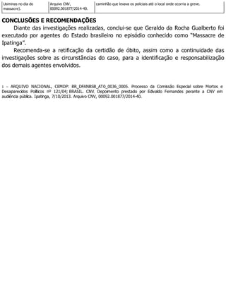 Usiminas no dia do
massacre).
Arquivo CNV,
00092.001877/2014-40.
caminhão que levava os policiais até o local onde ocorria a greve.
CONCLUSÕES E RECOMENDAÇÕES
Diante das investigações realizadas, conclui-se que Geraldo da Rocha Gualberto foi
executado por agentes do Estado brasileiro no episódio conhecido como “Massacre de
Ipatinga”.
Recomenda-se a retificação da certidão de óbito, assim como a continuidade das
investigações sobre as circunstâncias do caso, para a identificação e responsabilização
dos demais agentes envolvidos.
1 – ARQUIVO NACIONAL, CEMDP: BR_DFANBSB_AT0_0036_0005. Processo da Comissão Especial sobre Mortos e
Desaparecidos Políticos nº 121/04; BRASIL. CNV. Depoimento prestado por Edivaldo Fernandes perante a CNV em
audiência pública. Ipatinga, 7/10/2013. Arquivo CNV, 00092.001877/2014-40.
 