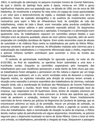1961). A construção da siderúrgica no pequeno município mineiro de Coronel Fabriciano,
do qual o distrito de Ipatinga fazia parte à época, iniciou-se em 1958 e gerou
significativos impactos para sua população que, na década de 1950, era de cerca de 300
habitantes. Se inicialmente a empresa foi vista como um espaço de novas oportunidades
e um vetor para o desenvolvimento da região, a realidade logo expôs uma série de
problemas, frutos da explosão demográfica e da ausência de investimentos sociais
necessários para suprir a falta de infraestrutura local. As condições de vida dos
trabalhadores, vindos de todo o Brasil, eram marcadas pelas precárias condições de
trabalho, pelos baixos salários e pela constante repressão policial. Os alojamentos
destinados aos operários eram pequenos e apertados. O transporte e a alimentação eram
igualmente ruins. Os trabalhadores viajavam em caminhões sempre lotados e suas
refeições eram de péssima qualidade, abaixo do nível calórico requerido, além de serem
preparadas em condições duvidosas de higiene. Eram ainda recorrentes casos de abusos
de autoridade e de violência física contra os trabalhadores por parte da Polícia Militar,
presença constante na porta da empresa. As dificuldades impostas pela Usiminas para a
sindicalização dos trabalhadores e o tratamento diferenciado dado a chefes, engenheiros
e policiais militares também contribuíam para aumentar o clima de revolta dos
trabalhadores.
O contexto de generalizada insatisfação foi agravado quando, na noite do dia
6/10/1963, ao final do expediente, os operários foram submetidos a uma dura e
humilhante revista. Enquanto os caminhões responsáveis pelo transporte dos
trabalhadores para suas residências apressavam a saída diante da forte chuva que caía,
os trabalhadores foram obrigados a permanecer em fila indiana e esperar por um longo
tempo para que pudessem, um a um, serem revistados antes de deixarem a empresa.
Segundo relatos, os vigilantes instruídos pela direção da empresa teriam armado a
situação como represália à primeira assembleia dos trabalhadores da Usiminas, realizada
naquela tarde, sob a coordenação do Sindicato dos Metalúrgicos de Coronel Frabriciano
(Metasita). Durante a reunião, foram feitas muitas críticas à administração local da
empresa, cujo responsável era Gil Guatimosin Júnior, diretor de relações exteriores da
siderúrgica. As circunstâncias da revista acirraram os ânimos dos operários que, com
medo de perderem a condução, tentaram forçar a saída. Foram imediatamente
reprimidos de forma violenta por policiais do Regimento da Cavalaria de Ipatinga, que se
encontravam próximos ao local, já de prontidão. Houve um princípio de confusão, os
policiais armados agiram com violência, desferindo chutes e jogando os cavalos para
cima dos trabalhadores. Após a normalização da situação na porta da empresa, a Polícia
decidiu realizar ações de patrulhamento em alguns alojamentos. Inicialmente, os policiais
seguiram para o alojamento localizado no bairro de Santa Mônica. Como o local só tinha
uma entrada, os trabalhadores, percebendo a chegada da tropa, bloquearam a passagem
 