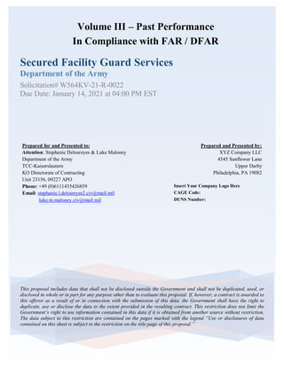 Secured Facility Guard Services
Department of the Army
Solicitation# W564KV-21-R-0022
Due Date: January 14, 2021 at 04:00 PM EST
This proposal includes data that shall not be disclosed outside the Government and shall not be duplicated, used, or
disclosed in whole or in part for any purpose other than to evaluate this proposal. If, however, a contract is awarded to
this offeror as a result of or in connection with the submission of this data, the Government shall have the right to
duplicate, use or disclose the data to the extent provided in the resulting contract. This restriction does not limit the
Government’s right to use information contained in this data if it is obtained from another source without restriction.
The data subject to this restriction are contained on the pages marked with the legend “Use or disclosures of data
contained on this sheet is subject to the restriction on the title page of this proposal.”
Insert Your Company Logo Here
CAGE Code:
DUNS Number:
Volume III – Past Performance
In Compliance with FAR / DFAR
Prepared and Presented by:
XYZ Company LLC
4545 Sunflower Lane
Upper Darby
Philadelphia, PA 19082
Prepared for and Presented to:
Attention: Stephanie Delosreyes & Luke Maloney
Department of the Army
TCC-Kaiserslautern
KO Directorate of Contracting
Unit 23156, 09227 APO
Phone: +49 (0)6111435426859
Email: stephanie.l.delosreyes2.civ@mail.mil
luke.m.maloney.civ@mail.mil
 