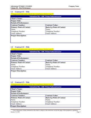 Solicitation# W564KV-21-R-0022 Company Name
Volume III – Past Performance
Use or disclosure of data contained on this sheet is subject to the restriction on the title page of this proposal or quotation.
January 14, 2021 Page 2
1.1 Contract #1 – Title
**Suggested table only, check for compliance before use.**
Submitted By: ABC Prime/Subcontractor
Client’s Name:
Project Title:
Period of Performance:
Contract Number: Contract Value:
Primary Point of Contact
Name:
Telephone Number:
Email Address:
Back-Up Point of Contact
Name:
Telephone Number:
Email Address:
Project Description:
1.2 Contract #2 – Title
**Suggested table only, check for compliance before use.**
Submitted By: ABC Prime/Subcontractor
Client’s Name:
Project Title:
Period of Performance:
Contract Number: Contract Value:
Primary Point of Contact
Name:
Telephone Number:
Email Address:
Back-Up Point of Contact
Name:
Telephone Number:
Email Address:
Project Description:
1.3 Contract #3 – Title
**Suggested table only, check for compliance before use.**
Submitted By: ABC Prime/Subcontractor
Client’s Name:
Project Title:
Period of Performance:
Contract Number: Contract Value:
Primary Point of Contact
Name:
Telephone Number:
Email Address:
Back-Up Point of Contact
Name:
Telephone Number:
Email Address:
Project Description:
 