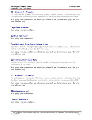 Solicitation# W564KV-21-R-0022 Company Name
Volume III – Past Performance
Use or disclosure of data contained on this sheet is subject to the restriction on the title page of this proposal or quotation.
January 14, 2021 Page 5
2.2 Contract #2 – Narrative
For each reference provided, the offeror may provide a specific narrative explanation describing
the objectives achieved and detailing how the effort is relevant to the requirement of this RFP.
Start typing your response here and when done, remove all text that appears in gray - that is for
your reference only.
Objectives Achieved
Start typing your response here…
Contract Relevancy
Start typing your response here…
Cure Notices or Show Cause Letters, if any
The offeror shall also either provide a copy of any Cure Notices or Show Cause Letters received
on each contract listed, or state that there were none.
Start typing your response here and when done, remove all text that appears in gray - that is for
your reference only.
Corrective Action Taken, if any
If copies are provided, the offeror shall also provide a description of any corrective action
implemented by the offeror.
Start typing your response here and when done, remove all text that appears in gray - that is for
your reference only.
2.3 Contract #3 – Narrative
For each reference provided, the offeror may provide a specific narrative explanation describing
the objectives achieved and detailing how the effort is relevant to the requirement of this RFP.
Start typing your response here and when done, remove all text that appears in gray - that is for
your reference only.
Objectives Achieved
Start typing your response here…
Contract Relevancy
Start typing your response here…
 